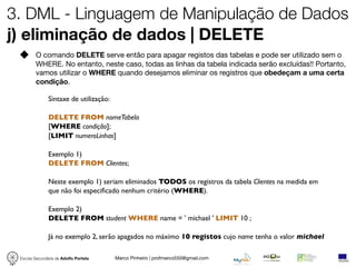 3. DML - Linguagem de Manipulação de Dados
j) eliminação de dados | DELETE
         O comando DELETE serve então para apagar registos das tabelas e pode ser utilizado sem o
         WHERE. No entanto, neste caso, todas as linhas da tabela indicada serão excluídas!! Portanto,
         vamos utilizar o WHERE quando desejamos eliminar os registros que obedeçam a uma certa
         condição.

               Sintaxe de utilização:

               DELETE FROM nomeTabela
               [WHERE condição];
               [LIMIT numeroLinhas]

               Exemplo 1)
               DELETE FROM Clientes;

               Neste exemplo 1) seriam eliminados TODOS os registros da tabela Clientes na medida em
               que não foi especiﬁcado nenhum critério (WHERE).

               Exemplo 2)
               DELETE FROM student WHERE name = ' michael ' LIMIT 10 ;

               Já no exemplo 2, serão apagados no máximo 10 registos cujo name tenha o valor michael

 Escola Secundária de Adolfo Portela    Marco Pinheiro | profmarco550@gmail.com
 