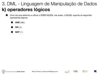 3. DML - Linguagem de Manipulação de Dados
k) operadores lógicos
         Uma vez que estamos a utilizar o SGBD MySQL nas aulas, o MySQL suporta os seguintes
         operadores lógicos:

                  AND ( && )

                  OR ( || )

                  NOT ( ! )




 Escola Secundária de Adolfo Portela   Marco Pinheiro | profmarco550@gmail.com
 