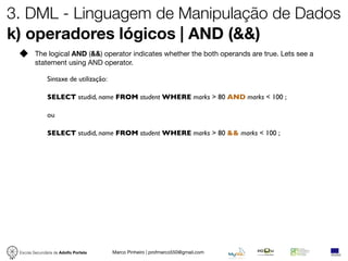 3. DML - Linguagem de Manipulação de Dados
k) operadores lógicos | AND (&&)
         The logical AND (&&) operator indicates whether the both operands are true. Lets see a
         statement using AND operator.

               Sintaxe de utilização:

               SELECT studid, name FROM student WHERE marks > 80 AND marks < 100 ;

               ou

               SELECT studid, name FROM student WHERE marks > 80 && marks < 100 ;




 Escola Secundária de Adolfo Portela    Marco Pinheiro | profmarco550@gmail.com
 