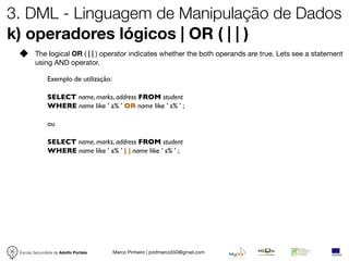 3. DML - Linguagem de Manipulação de Dados
k) operadores lógicos | OR ( | | )
         The logical OR ( | | ) operator indicates whether the both operands are true. Lets see a statement
         using AND operator.

               Exemplo de utilização:

               SELECT name, marks, address FROM student
               WHERE name like ' a% ' OR name like ' s% ' ;

               ou

               SELECT name, marks, address FROM student
               WHERE name like ' a% ' | | name like ' s% ' ;




 Escola Secundária de Adolfo Portela    Marco Pinheiro | profmarco550@gmail.com
 