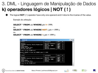 3. DML - Linguagem de Manipulação de Dados
k) operadores lógicos | NOT ( ! )
         The logical NOT ( ! ) operator have only one operand and it returns the inverse of the value.

               Exemplo de utilização:

               SELECT * FROM cds WHERE jahr != 1999;
               ou
               SELECT * FROM cds WHERE NOT ( jahr = 1999 );
               ou
               SELECT * FROM cds WHERE ! ( jahr = 1999 );




 Escola Secundária de Adolfo Portela    Marco Pinheiro | profmarco550@gmail.com
 