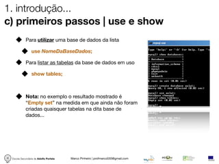 1. introdução...
c) primeiros passos | use e show
            Para utilizar uma base de dados da lista

                use NomeDaBaseDados;

            Para listar as tabelas da base de dados em uso

                show tables;



            Nota: no exemplo o resultado mostrado é
            “Empty set” na medida em que ainda não foram
            criadas quaisquer tabelas na dita base de
            dados...




 Escola Secundária de Adolfo Portela   Marco Pinheiro | profmarco550@gmail.com
 