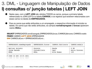 3. DML - Linguagem de Manipulação de Dados
l) consultas c/ junção tabelas | LEFT JOIN
         Neste caso, com o LEFT JOIN são obtidos TODOS os carros, porque a primeira tabela
         referenciada no JOIN (LEFT) é a tabela CARROS, e os registos que existirem relacionados com
         esses carros na tabela de EMPREGADOS.

         Para os carros que estão atribuídos a um empregado, a respectiva informação é incluída na
         tabela. Os carros que não estão atribuidos, os campos nomeEmpregado e funcao aparecem
         vazios (NULL)


    SELECT EMPREGADOS.nomeEmpregado, EMPREGADOS.funcao, CARROS.fabricante, CARROS.modelo
    FROM CARROS LEFT JOIN EMPREGADOS
    ON CARROS.idCarro = EMPREGADOS.idCarro ;




 Escola Secundária de Adolfo Portela   Marco Pinheiro | profmarco550@gmail.com
 