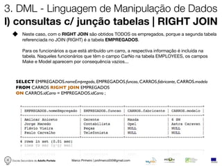 3. DML - Linguagem de Manipulação de Dados
l) consultas c/ junção tabelas | RIGHT JOIN
         Neste caso, com o RIGHT JOIN são obtidos TODOS os empregados, porque a segunda tabela
         referenciada no JOIN (RIGHT) é a tabela EMPREGADOS.

         Para os funcionários a que está atribuído um carro, a respectiva informação é incluída na
         tabela. Naqueles funcionários que têm o campo CarNo na tabela EMPLOYEES, os campos
         Make e Model aparecem por consequência vazios...



   SELECT EMPREGADOS.nomeEmpregado, EMPREGADOS.funcao, CARROS.fabricante, CARROS.modelo
   FROM CARROS RIGHT JOIN EMPREGADOS
   ON CARROS.idCarro = EMPREGADOS.idCarro ;




 Escola Secundária de Adolfo Portela   Marco Pinheiro | profmarco550@gmail.com
 