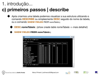 1. introdução...
c) primeiros passos | describe
            Após criarmos uma tabela podemos visualizar a sua estrutura utilizando o
            comando DESCRIBE ou simplesmente DESC seguido do nome da tabela,
            ou o comando SHOW FIELDS FROM nomeTabela ;

                DESC nomeTabela ; (show create table nomeTabela -> mais detalhe!)

                SHOW FIELDS FROM nomeTabela ;




 Escola Secundária de Adolfo Portela   Marco Pinheiro | profmarco550@gmail.com
 