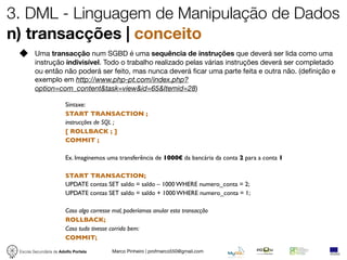 3. DML - Linguagem de Manipulação de Dados
n) transacções | conceito
         Uma transacção num SGBD é uma sequência de instruções que deverá ser lida como uma
         instrução indivisível. Todo o trabalho realizado pelas várias instruções deverá ser completado
         ou então não poderá ser feito, mas nunca deverá ﬁcar uma parte feita e outra não. (deﬁnição e
         exemplo em http://www.php-pt.com/index.php?
         option=com_content&task=view&id=65&Itemid=28)

                        Sintaxe:
                        START TRANSACTION ;
                        instrucções de SQL ;
                        [ ROLLBACK ; ]
                        COMMIT ;

                        Ex. Imaginemos uma transferência de 1000€ da bancária da conta 2 para a conta 1

                        START TRANSACTION;
                        UPDATE contas SET saldo = saldo – 1000 WHERE numero_conta = 2;
                        UPDATE contas SET saldo = saldo + 1000 WHERE numero_conta = 1;

                        Caso algo corresse mal, poderíamos anular esta transacção
                        ROLLBACK;
                        Caso tudo tivesse corrido bem:
                        COMMIT;

 Escola Secundária de Adolfo Portela      Marco Pinheiro | profmarco550@gmail.com
 