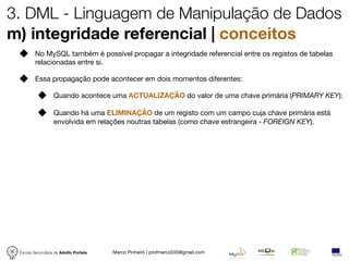 3. DML - Linguagem de Manipulação de Dados
m) integridade referencial | conceitos
         No MySQL também é possível propagar a integridade referencial entre os registos de tabelas
         relacionadas entre si.

         Essa propagação pode acontecer em dois momentos diferentes:

                  Quando acontece uma ACTUALIZAÇÃO do valor de uma chave primária (PRIMARY KEY);

                  Quando há uma ELIMINAÇÃO de um registo com um campo cuja chave primária está
                  envolvida em relações noutras tabelas (como chave estrangeira - FOREIGN KEY).




 Escola Secundária de Adolfo Portela   Marco Pinheiro | profmarco550@gmail.com
 