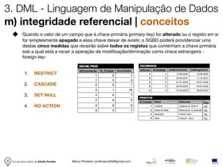 3. DML - Linguagem de Manipulação de Dados
m) integridade referencial | conceitos
         Quando o valor de um campo que é chave primária (primary key) for alterado ou o registo em si
         for simplesmente apagado e essa chave deixar de existir, o SGBD poderá providenciar uma
         destas cinco medidas que recairão sobre todos os registos que contenham a chave primária
         sob a qual está a recair a operação de modiﬁcação/eliminação como chave estrangeira -
         foreign key:


          1.      RESTRICT

          2.      CASCADE

          3.      SET NULL
                                                                                               Pre
          4.      NO ACTION                                                                    50
                                                                                               50
                                                                                               50
                                                                                               50




 Escola Secundária de Adolfo Portela   Marco Pinheiro | profmarco550@gmail.com
 