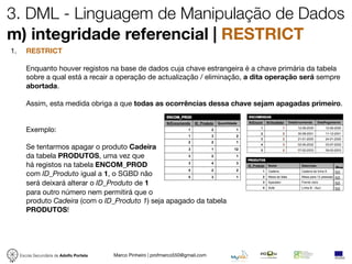 3. DML - Linguagem de Manipulação de Dados
m) integridade referencial | RESTRICT
1.      RESTRICT

        Enquanto houver registos na base de dados cuja chave estrangeira é a chave primária da tabela
        sobre a qual está a recair a operação de actualização / eliminação, a dita operação será sempre
        abortada.

        Assim, esta medida obriga a que todas as ocorrências dessa chave sejam apagadas primeiro.


        Exemplo:

        Se tentarmos apagar o produto Cadeira
        da tabela PRODUTOS, uma vez que
        há registos na tabela ENCOM_PROD                                                             Pre
        com ID_Produto igual a 1, o SGBD não                                                         50
                                                                                                     50
        será deixará alterar o ID_Produto de 1                                                       50
                                                                                                     50
        para outro número nem permitirá que o
        produto Cadeira (com o ID_Produto 1) seja apagado da tabela
        PRODUTOS!




     Escola Secundária de Adolfo Portela   Marco Pinheiro | profmarco550@gmail.com
 