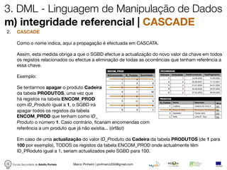 3. DML - Linguagem de Manipulação de Dados
m) integridade referencial | CASCADE
2.      CASCADE

        Como o nome indica, aqui a propagação é efectuada em CASCATA.

        Assim, esta medida obriga a que o SGBD efectue a actualização do novo valor da chave em todos
        os registos relacionados ou efectue a eliminação de todas as ocorrências que tenham referência a
        essa chave.

        Exemplo:

        Se tentarmos apagar o produto Cadeira
        da tabela PRODUTOS, uma vez que
        há registos na tabela ENCOM_PROD                       44

        com ID_Produto igual a 1, o SGBD irá                                                         Pre
                                                                                                     50
        apagar todos os registos da tabela                                                           50
                                                                                                     50
        ENCOM_PROD que tenham como ID_                                               44
                                                                                                     50
        Produto o número 1. Caso contrário, ﬁcariam encomendas com
        referência a um produto que já não existia... (órfão!)

        Em caso de uma actualização do valor ID_Produto da Cadeira da tabela PRODUTOS (de 1 para
        100 por exemplo), TODOS os registos da tabela ENCOM_PROD onde actualmente têm
        ID_PRoduto igual a 1, seriam actualizados pelo SGBD para 100.

     Escola Secundária de Adolfo Portela   Marco Pinheiro | profmarco550@gmail.com
 