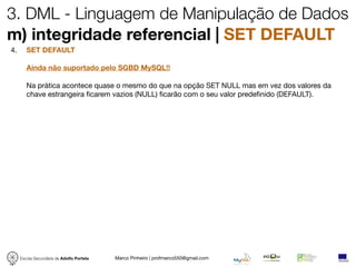 3. DML - Linguagem de Manipulação de Dados
m) integridade referencial | SET DEFAULT
4.      SET DEFAULT

        Ainda não suportado pelo SGBD MySQL!!

        Na prática acontece quase o mesmo do que na opção SET NULL mas em vez dos valores da
        chave estrangeira ﬁcarem vazios (NULL) ﬁcarão com o seu valor predeﬁnido (DEFAULT).




     Escola Secundária de Adolfo Portela   Marco Pinheiro | profmarco550@gmail.com
 