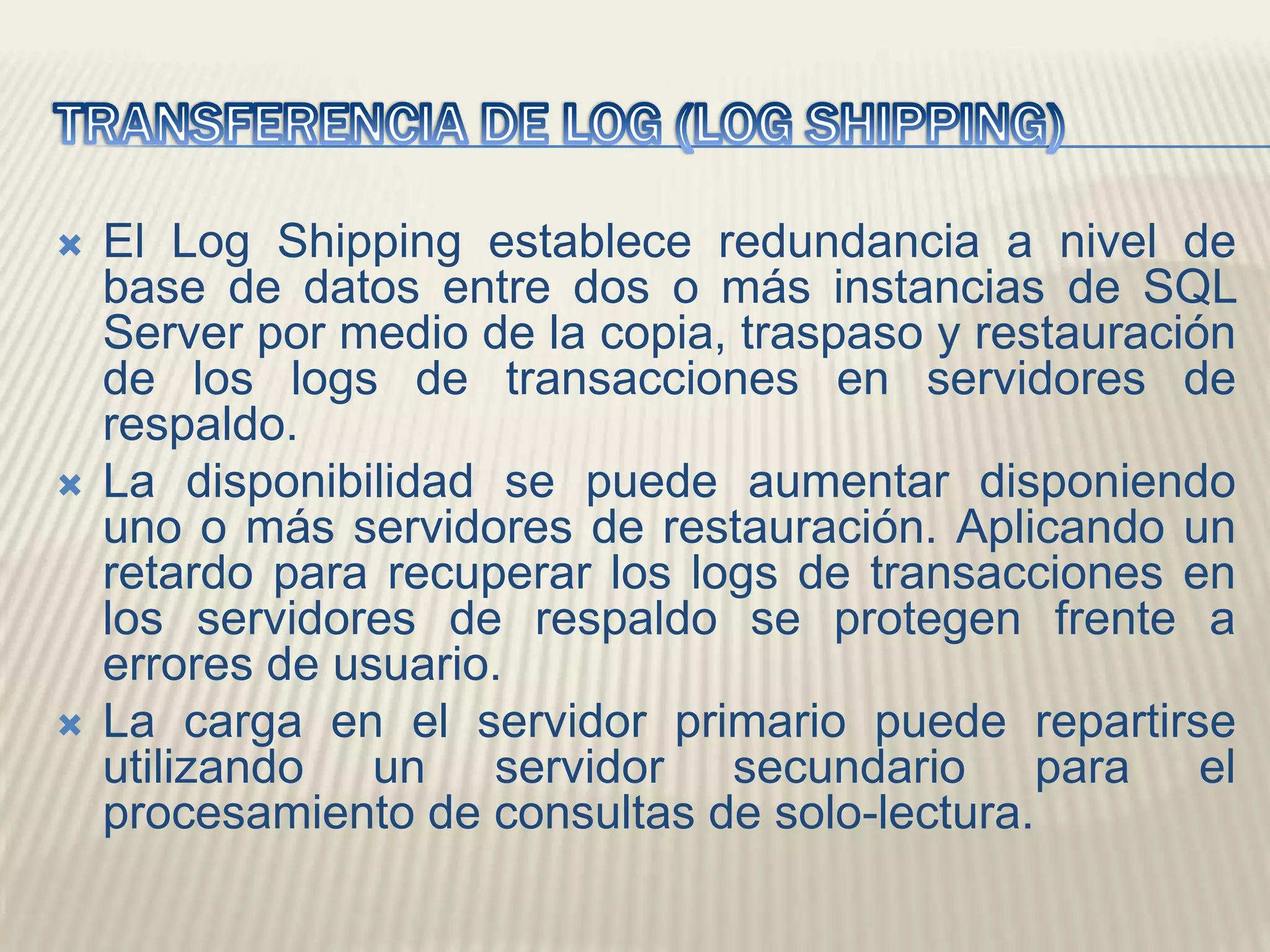 TRANSFERENCIA DE LOG (LOG SHIPPING)El Log Shipping establece redundancia a nivel de base de datos entre dos o más instancias de SQL Server por medio de la copia, traspaso y restauración de los logs de transacciones en servidores de respaldo. La disponibilidad se puede aumentar disponiendo uno o más servidores de restauración. Aplicando un retardo para recuperar los logs de transacciones en los servidores de respaldo se protegen frente a errores de usuario. La carga en el servidor primario puede repartirse utilizando un servidor secundario para el procesamiento de consultas de solo-lectura. 