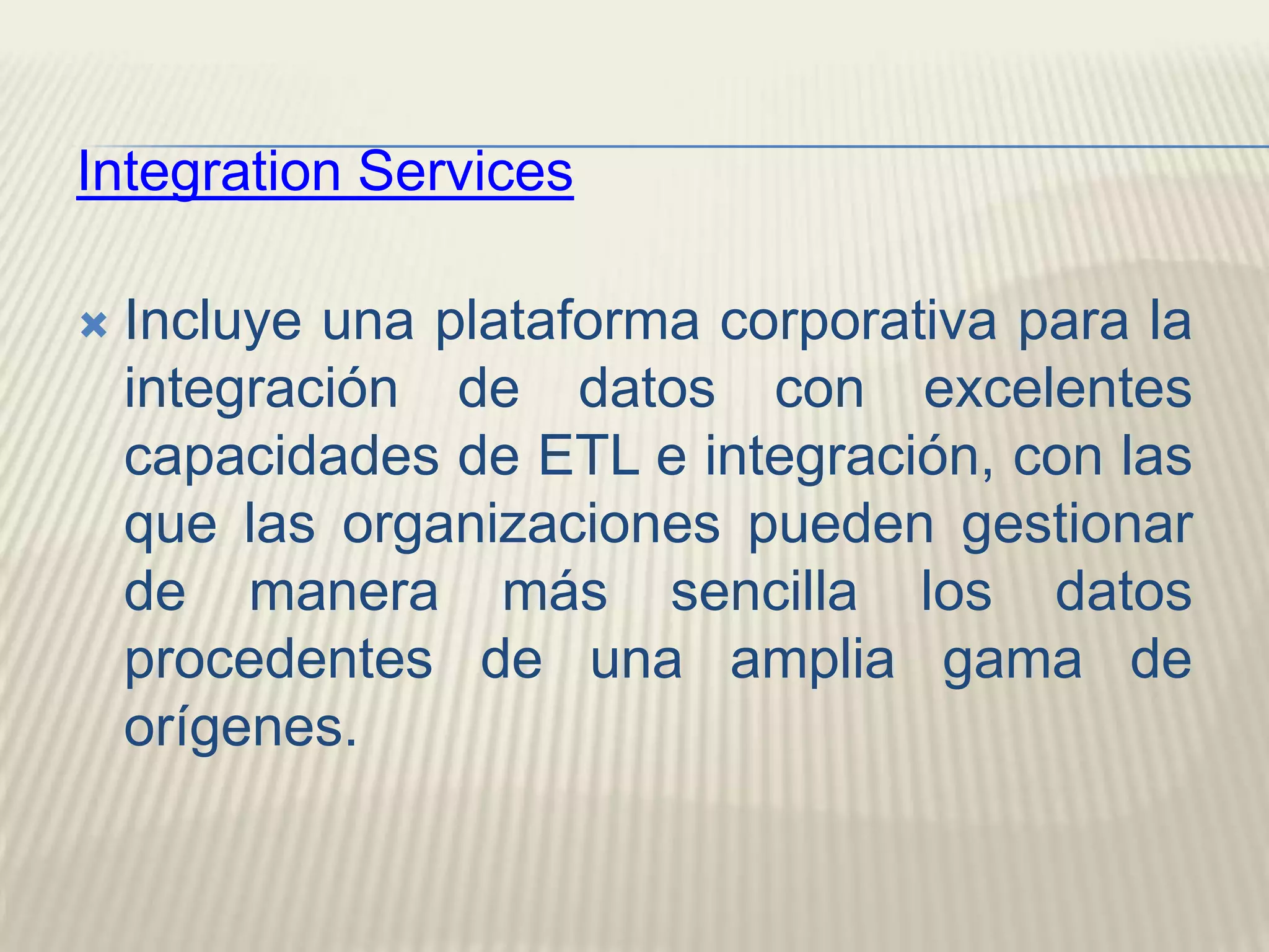 IntegrationServicesIncluye una plataforma corporativa para la integración de datos con excelentes capacidades de ETL e integración, con las que las organizaciones pueden gestionar de manera más sencilla los datos procedentes de una amplia gama de orígenes. 