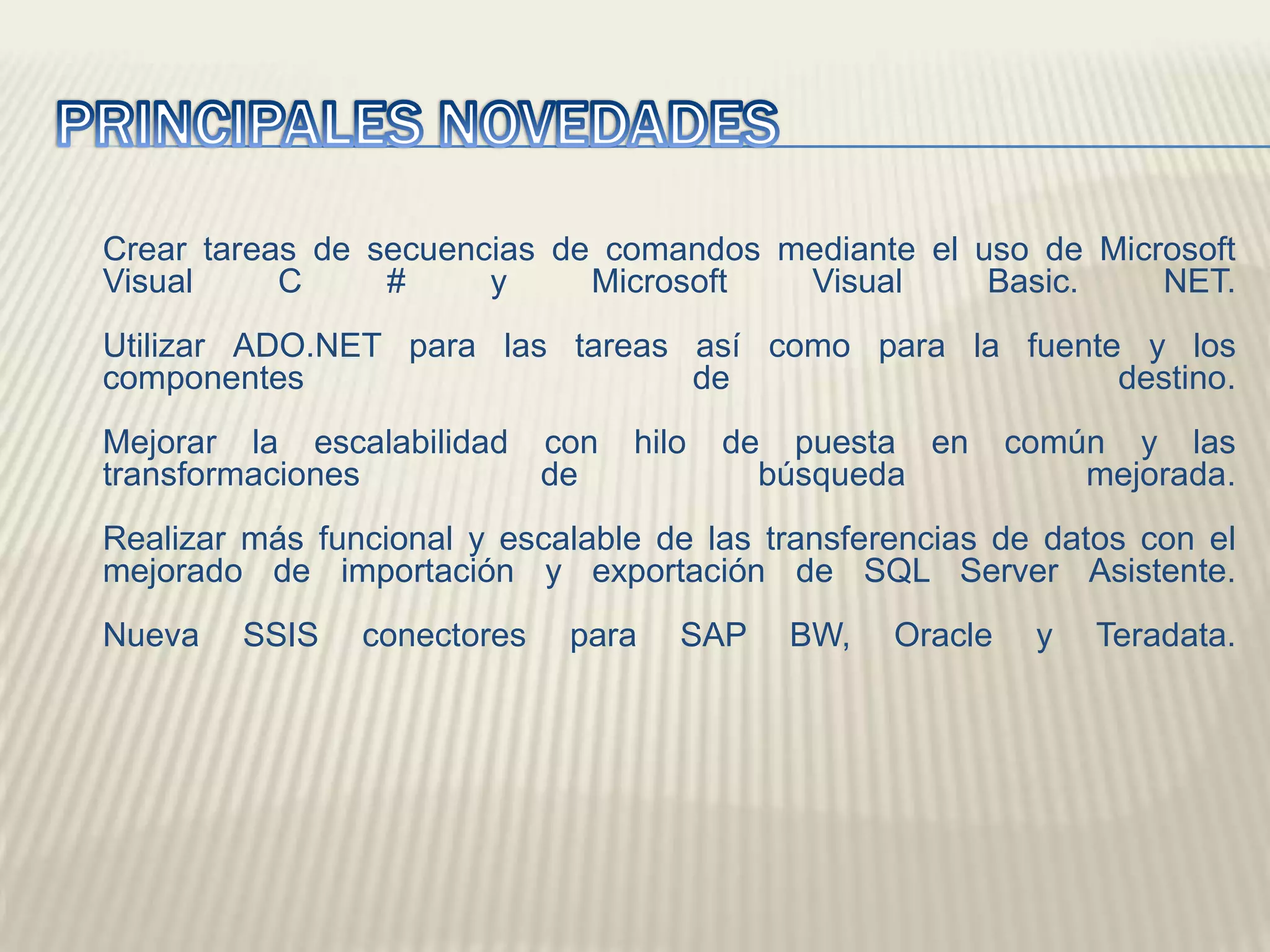 PRINCIPALES NOVEDADESCrear tareas de secuencias de comandos mediante el uso de Microsoft Visual C # y Microsoft Visual Basic. NET. Utilizar ADO.NET para las tareas así como para la fuente y los componentes de destino. Mejorar la escalabilidad con hilo de puesta en común y las transformaciones de búsqueda mejorada. Realizar más funcional y escalable de las transferencias de datos con el mejorado de importación y exportación de SQL Server Asistente. Nueva SSIS conectores para SAP BW, Oracle y Teradata. 
