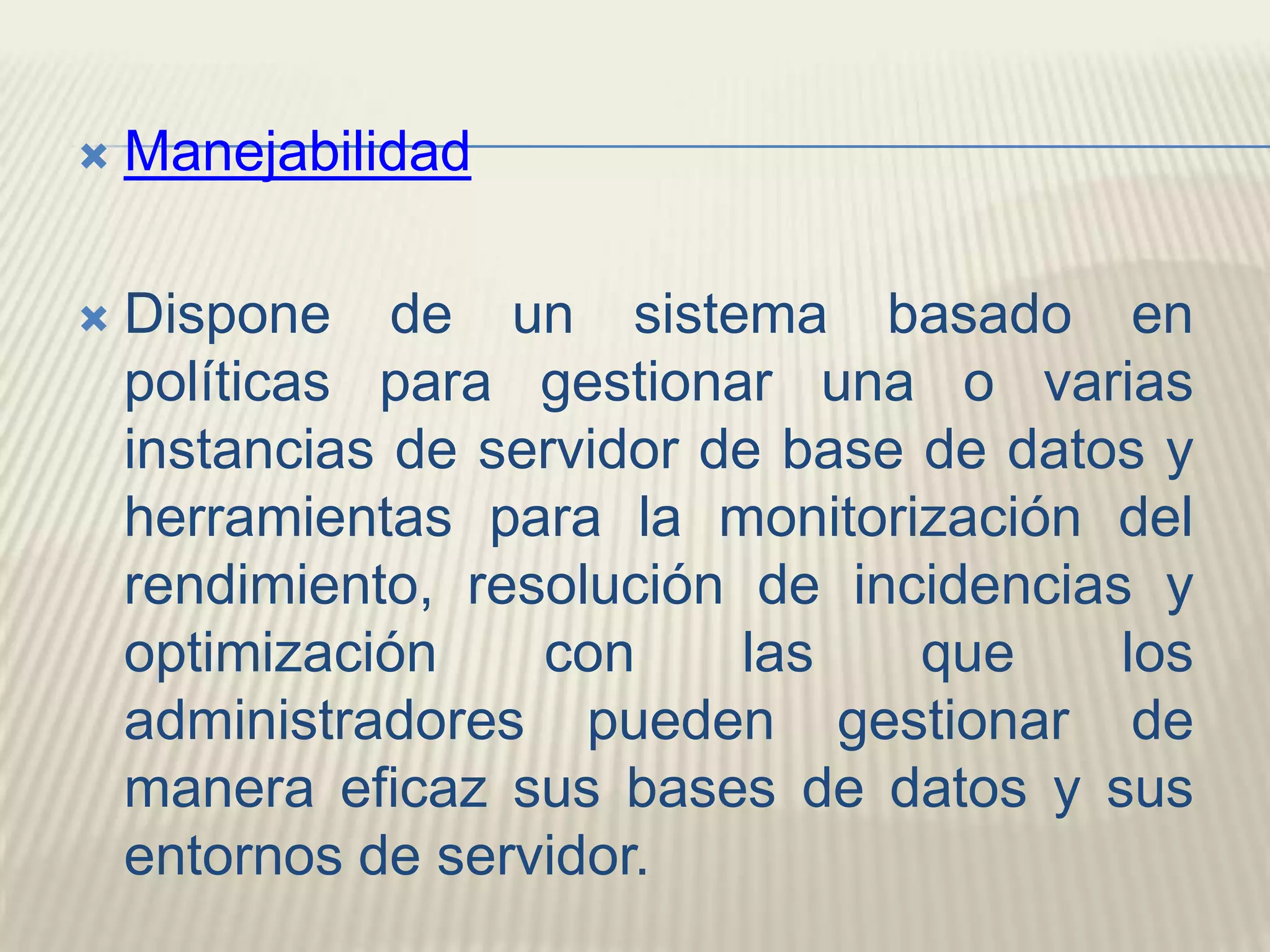 ManejabilidadDispone de un sistema basado en políticas para gestionar una o varias instancias de servidor de base de datos y herramientas para la monitorización del rendimiento, resolución de incidencias y optimización con las que los administradores pueden gestionar de manera eficaz sus bases de datos y sus entornos de servidor. 