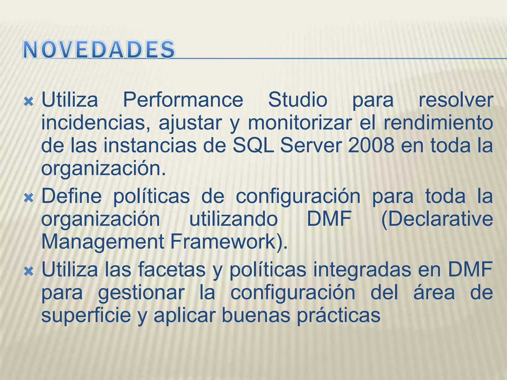 NOVEDADESUtiliza Performance Studio para resolver incidencias, ajustar y monitorizar el rendimiento de las instancias de SQL Server 2008 en toda la organización. Define políticas de configuración para toda la organización utilizando DMF (Declarative Management Framework). Utiliza las facetas y políticas integradas en DMF para gestionar la configuración del área de superficie y aplicar buenas prácticas 