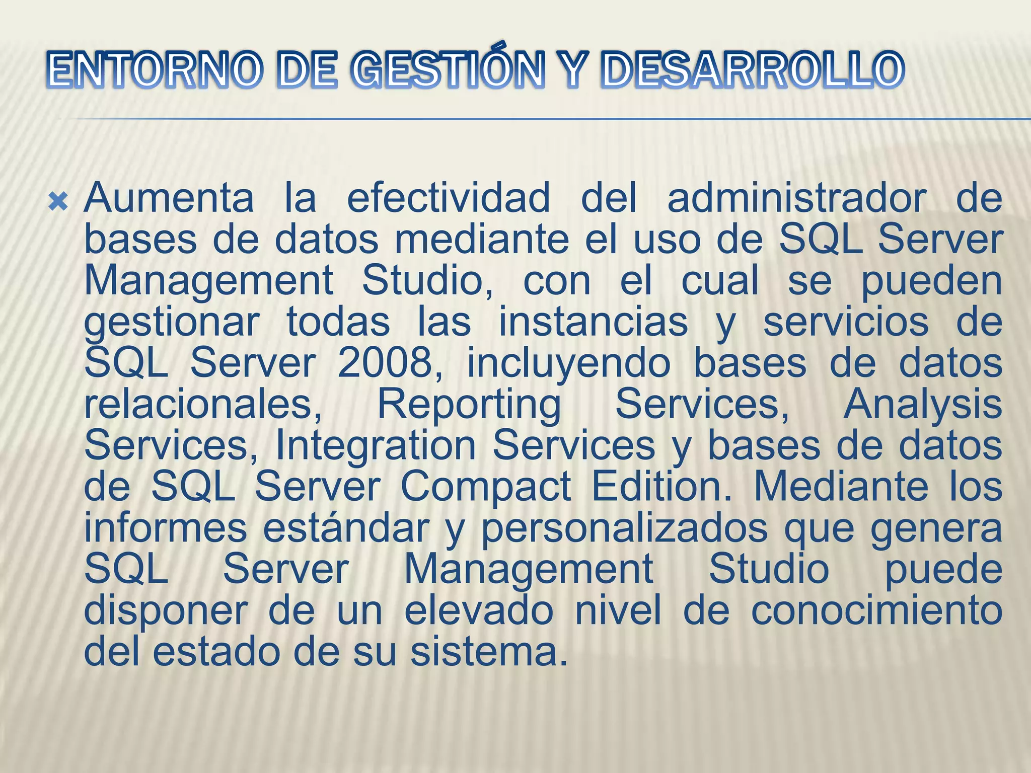 ENTORNO DE GESTIÓN Y DESARROLLO Aumenta la efectividad del administrador de bases de datos mediante el uso de SQL Server Management Studio, con el cual se pueden gestionar todas las instancias y servicios de SQL Server 2008, incluyendo bases de datos relacionales, ReportingServices, AnalysisServices, IntegrationServices y bases de datos de SQL Server Compact Edition. Mediante los informes estándar y personalizados que genera SQL Server Management Studio puede disponer de un elevado nivel de conocimiento del estado de su sistema. 