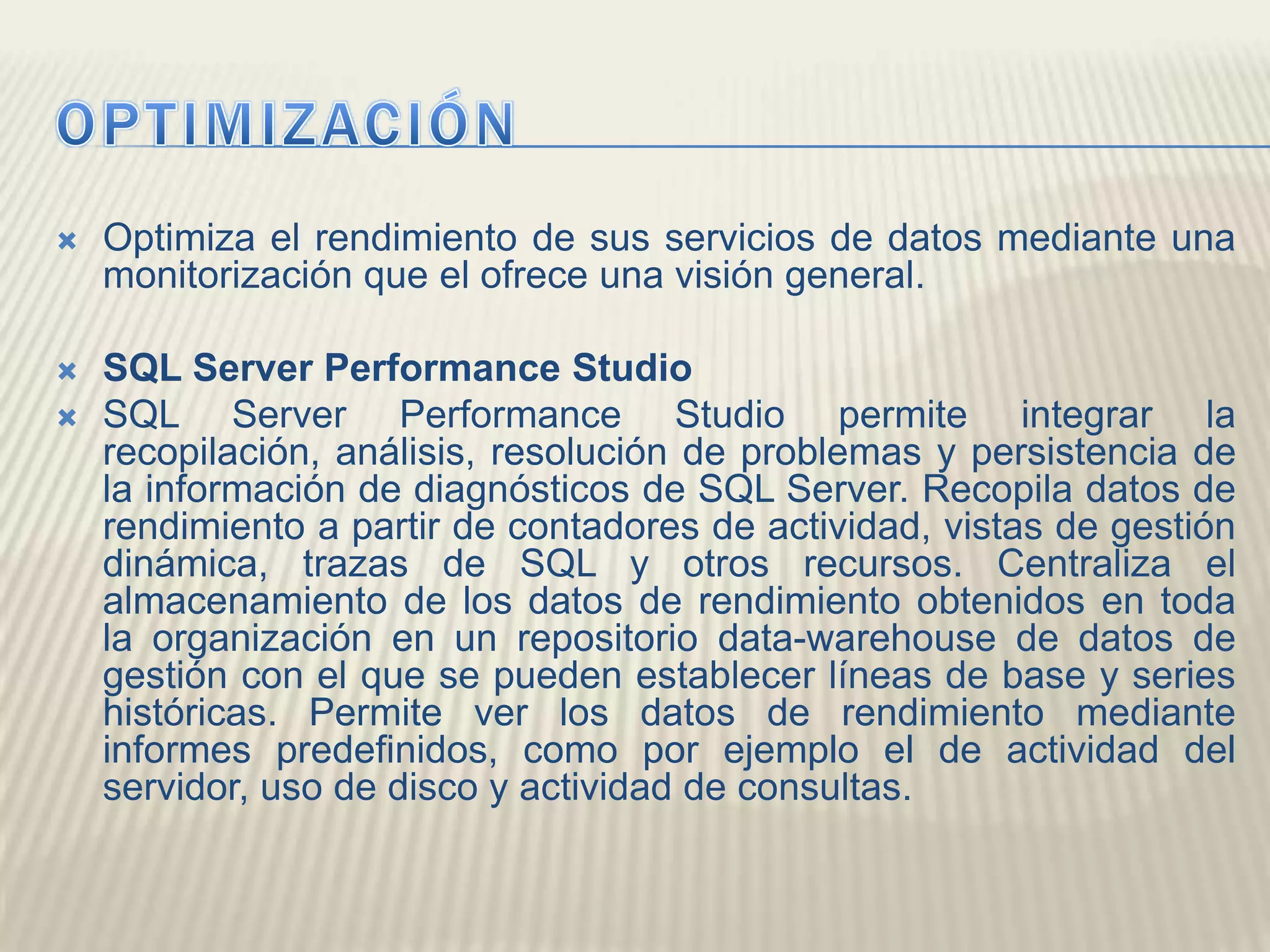 OPTIMIZACIÓNOptimiza el rendimiento de sus servicios de datos mediante una monitorización que el ofrece una visión general.SQL Server Performance StudioSQL Server Performance Studio permite integrar la recopilación, análisis, resolución de problemas y persistencia de la información de diagnósticos de SQL Server. Recopila datos de rendimiento a partir de contadores de actividad, vistas de gestión dinámica, trazas de SQL y otros recursos. Centraliza el almacenamiento de los datos de rendimiento obtenidos en toda la organización en un repositorio data-warehouse de datos de gestión con el que se pueden establecer líneas de base y series históricas. Permite ver los datos de rendimiento mediante informes predefinidos, como por ejemplo el de actividad del servidor, uso de disco y actividad de consultas. 