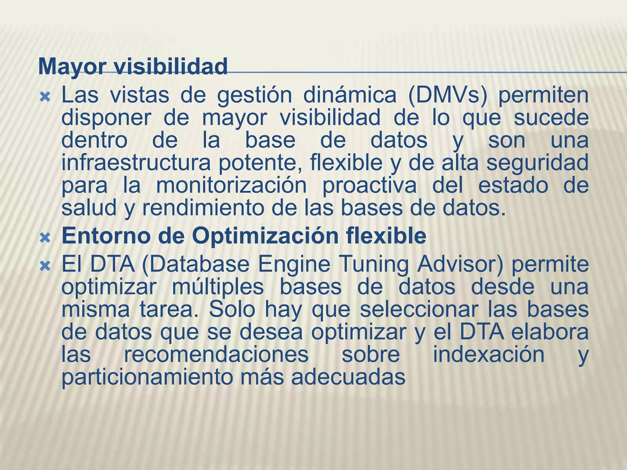 Mayor visibilidadLas vistas de gestión dinámica (DMVs) permiten disponer de mayor visibilidad de lo que sucede dentro de la base de datos y son una infraestructura potente, flexible y de alta seguridad para la monitorización proactiva del estado de salud y rendimiento de las bases de datos.Entorno de Optimización flexibleEl DTA (DatabaseEngineTuningAdvisor) permite optimizar múltiples bases de datos desde una misma tarea. Solo hay que seleccionar las bases de datos que se desea optimizar y el DTA elabora las recomendaciones sobre indexación y particionamiento más adecuadas