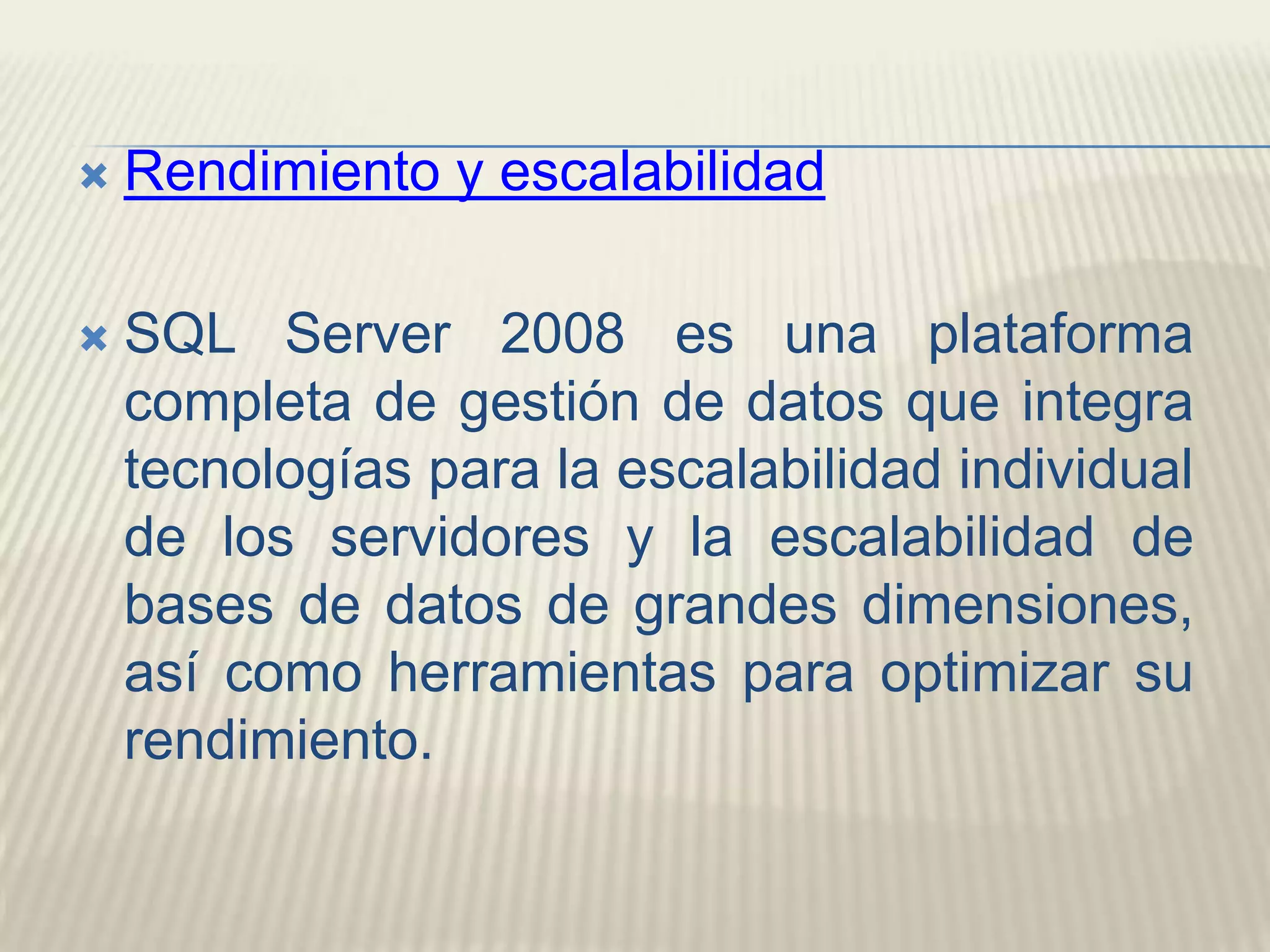 Rendimiento y escalabilidadSQL Server 2008 es una plataforma completa de gestión de datos que integra tecnologías para la escalabilidad individual de los servidores y la escalabilidad de bases de datos de grandes dimensiones, así como herramientas para optimizar su rendimiento.