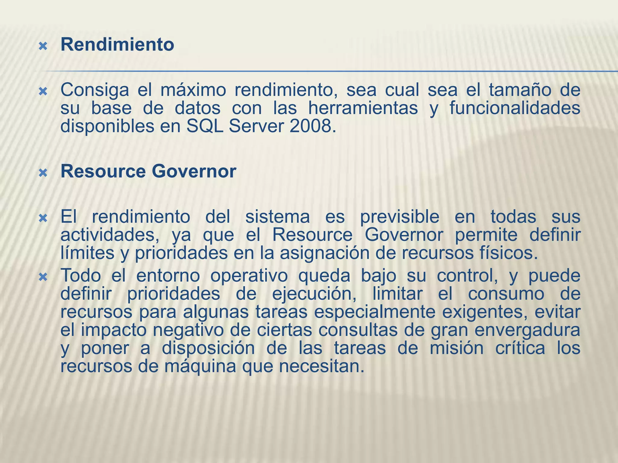 RendimientoConsiga el máximo rendimiento, sea cual sea el tamaño de su base de datos con las herramientas y funcionalidades disponibles en SQL Server 2008. ResourceGovernorEl rendimiento del sistema es previsible en todas sus actividades, ya que el ResourceGovernor permite definir límites y prioridades en la asignación de recursos físicos. Todo el entorno operativo queda bajo su control, y puede definir prioridades de ejecución, limitar el consumo de recursos para algunas tareas especialmente exigentes, evitar el impacto negativo de ciertas consultas de gran envergadura y poner a disposición de las tareas de misión crítica los recursos de máquina que necesitan. 