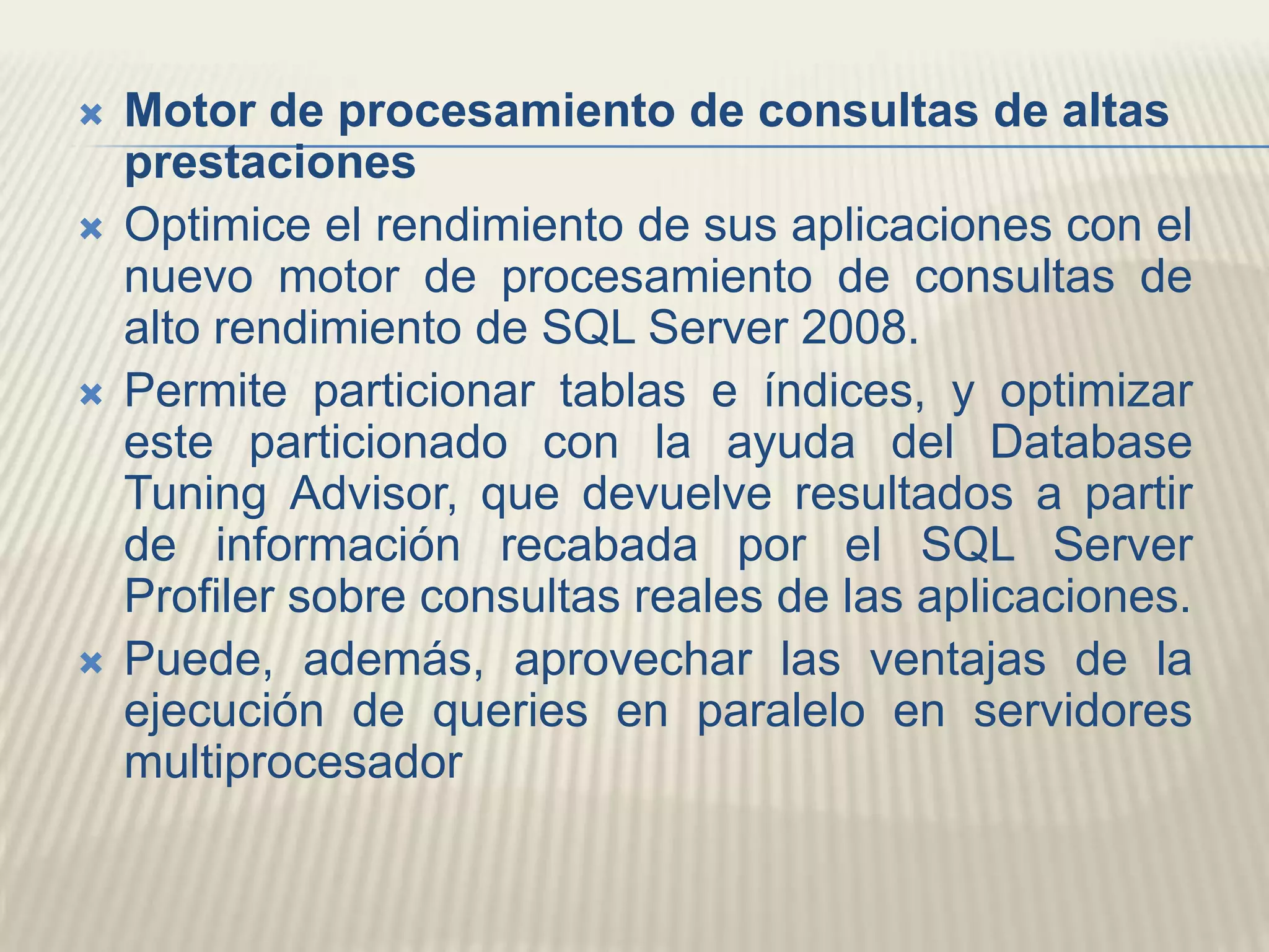 Motor de procesamiento de consultas de altas prestaciones Optimice el rendimiento de sus aplicaciones con el nuevo motor de procesamiento de consultas de alto rendimiento de SQL Server 2008. Permite particionar tablas e índices, y optimizar este particionado con la ayuda del DatabaseTuningAdvisor, que devuelve resultados a partir de información recabada por el SQL Server Profiler sobre consultas reales de las aplicaciones. Puede, además, aprovechar las ventajas de la ejecución de queries en paralelo en servidores multiprocesador