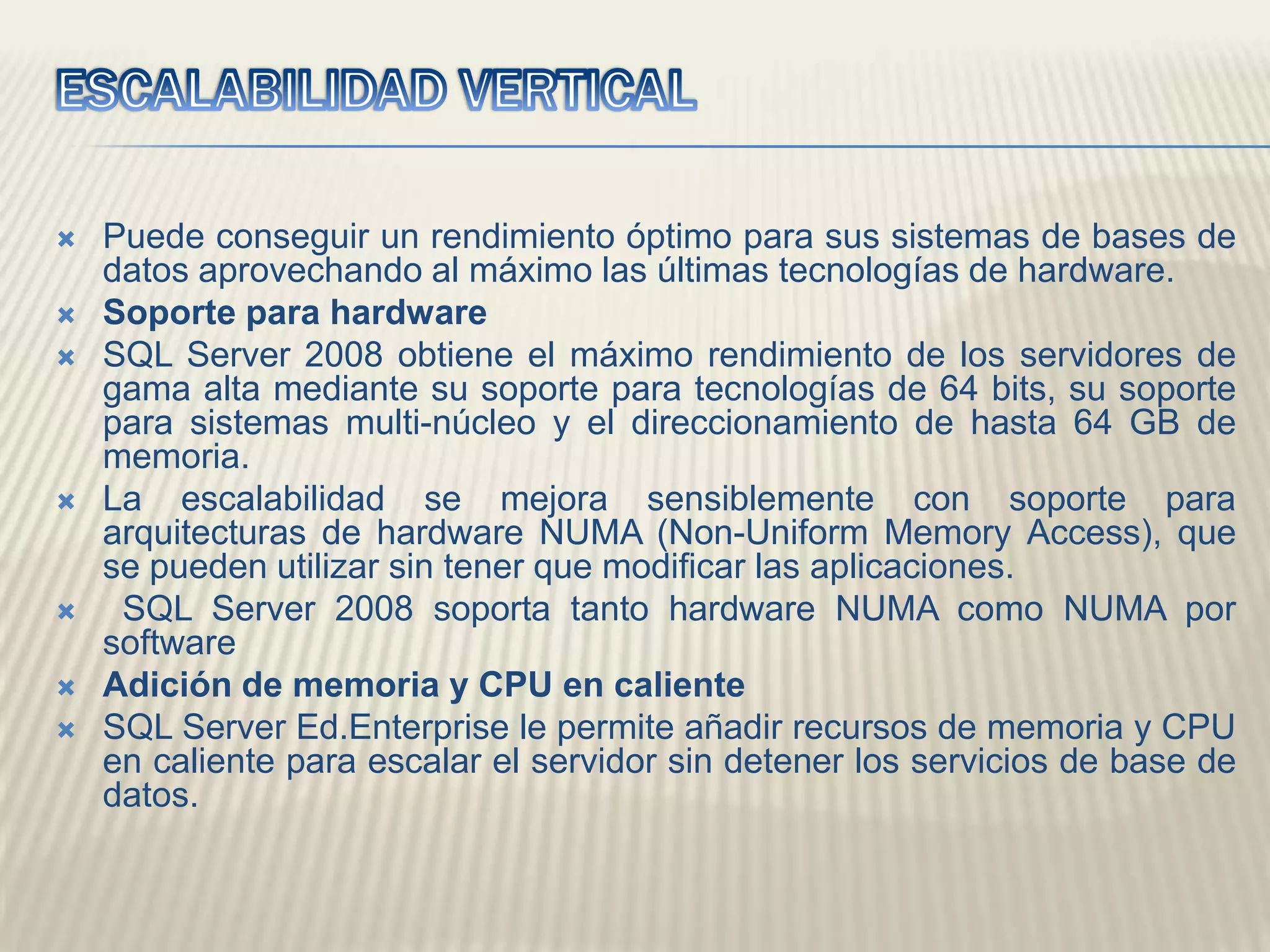 ESCALABILIDAD VERTICALPuede conseguir un rendimiento óptimo para sus sistemas de bases de datos aprovechando al máximo las últimas tecnologías de hardware.Soporte para hardwareSQL Server 2008 obtiene el máximo rendimiento de los servidores de gama alta mediante su soporte para tecnologías de 64 bits, su soporte para sistemas multi-núcleo y el direccionamiento de hasta 64 GB de memoria. La escalabilidad se mejora sensiblemente con soporte para arquitecturas de hardware NUMA (Non-UniformMemory Access), que se pueden utilizar sin tener que modificar las aplicaciones. SQL Server 2008 soporta tanto hardware NUMA como NUMA por softwareAdición de memoria y CPU en calienteSQL Server Ed.Enterprise le permite añadir recursos de memoria y CPU en caliente para escalar el servidor sin detener los servicios de base de datos.