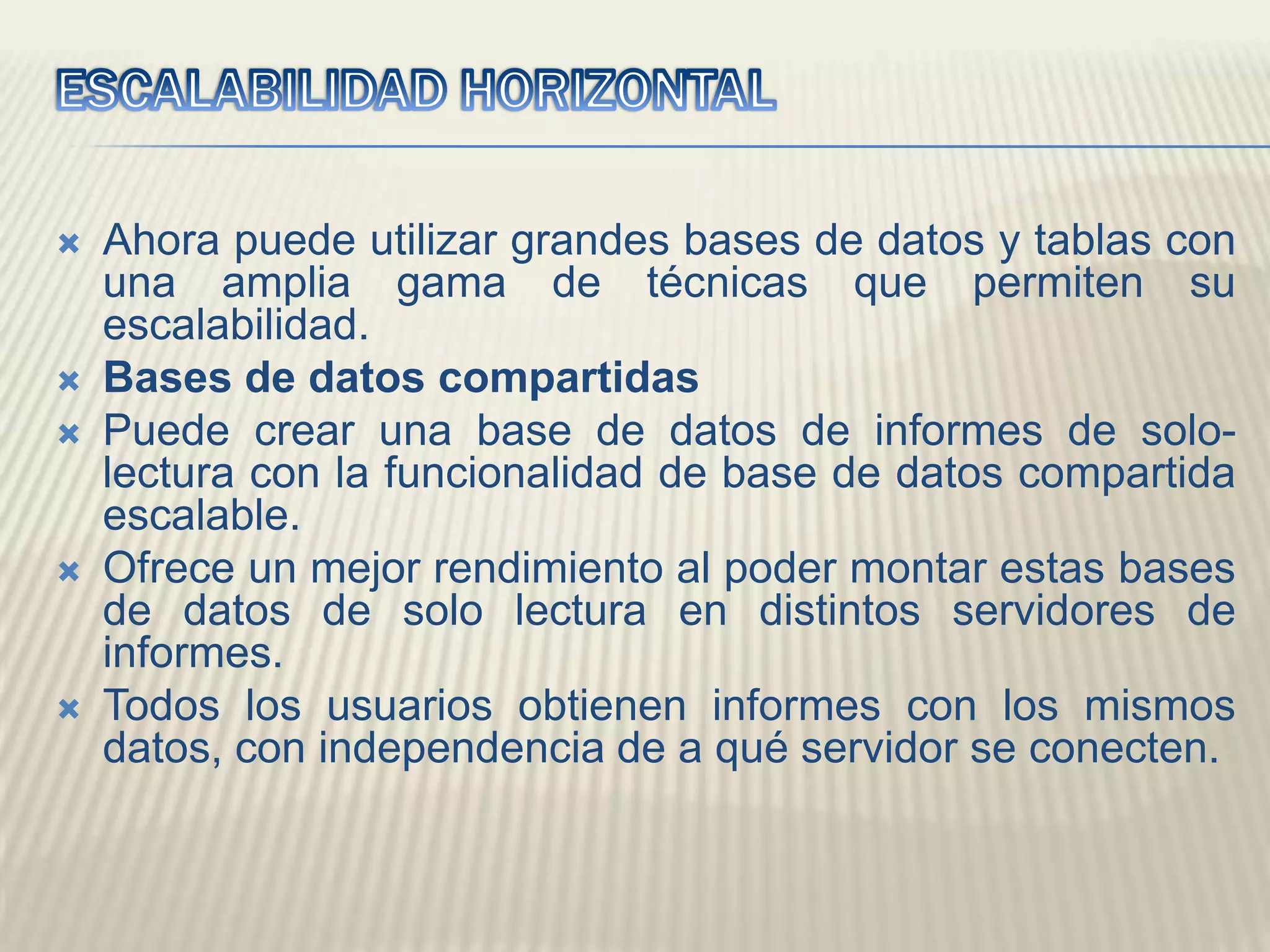 ESCALABILIDAD HORIZONTALAhora puede utilizar grandes bases de datos y tablas con una amplia gama de técnicas que permiten su escalabilidad.Bases de datos compartidas Puede crear una base de datos de informes de solo-lectura con la funcionalidad de base de datos compartida escalable. Ofrece un mejor rendimiento al poder montar estas bases de datos de solo lectura en distintos servidores de informes. Todos los usuarios obtienen informes con los mismos datos, con independencia de a qué servidor se conecten. 