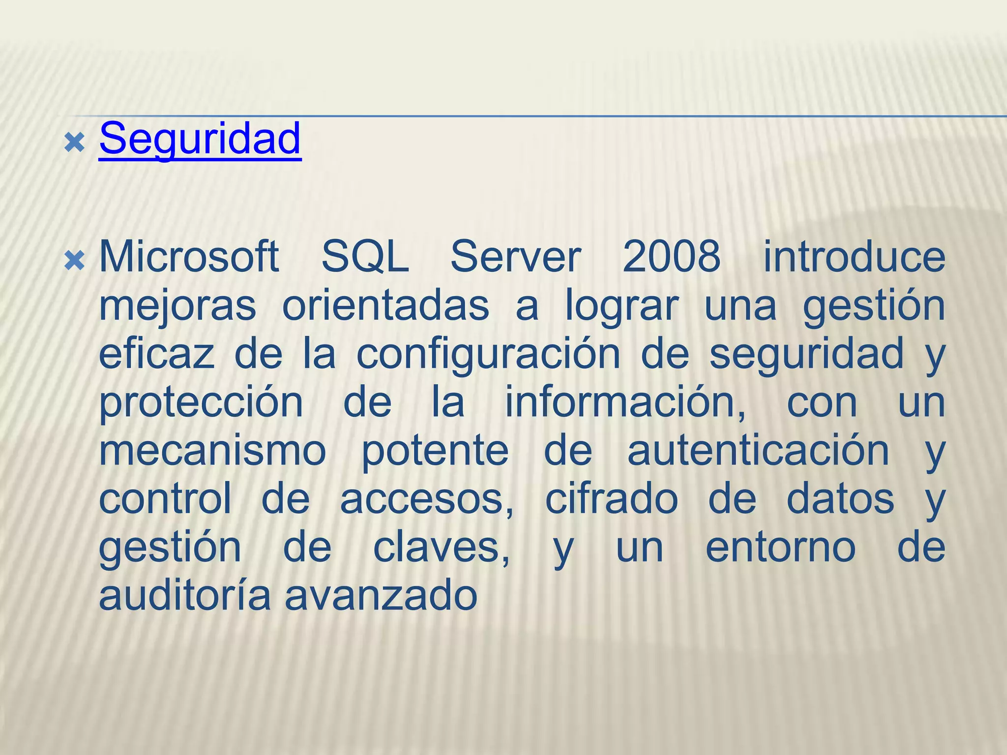 Seguridad Microsoft SQL Server 2008 introduce mejoras orientadas a lograr una gestión eficaz de la configuración de seguridad y protección de la información, con un mecanismo potente de autenticación y control de accesos, cifrado de datos y gestión de claves, y un entorno de auditoría avanzado