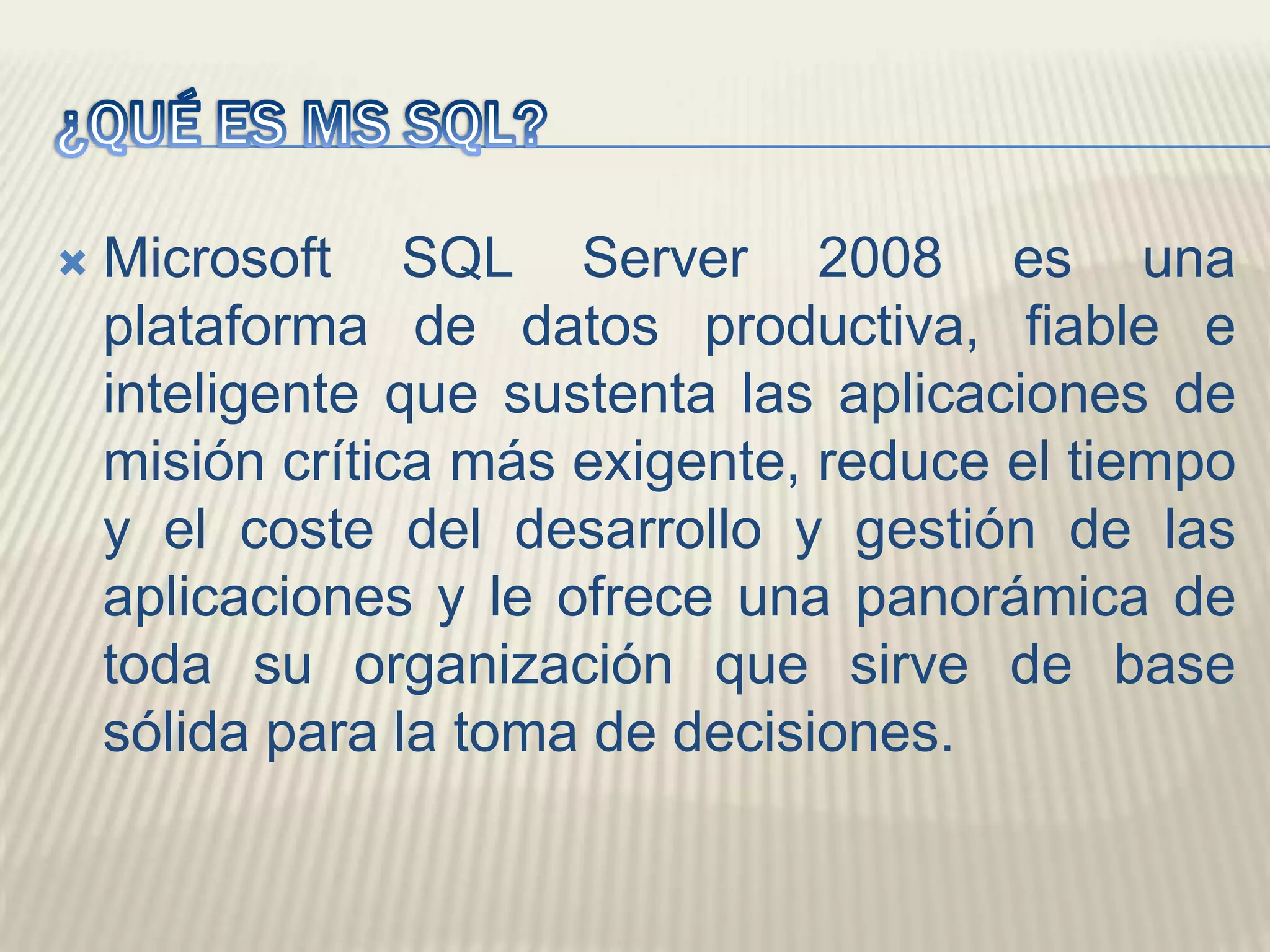 ¿QUÉ ES MS SQL?Microsoft SQL Server 2008 es una plataforma de datos productiva, fiable e inteligente que sustenta las aplicaciones de misión crítica más exigente, reduce el tiempo y el coste del desarrollo y gestión de las aplicaciones y le ofrece una panorámica de toda su organización que sirve de base sólida para la toma de decisiones. 