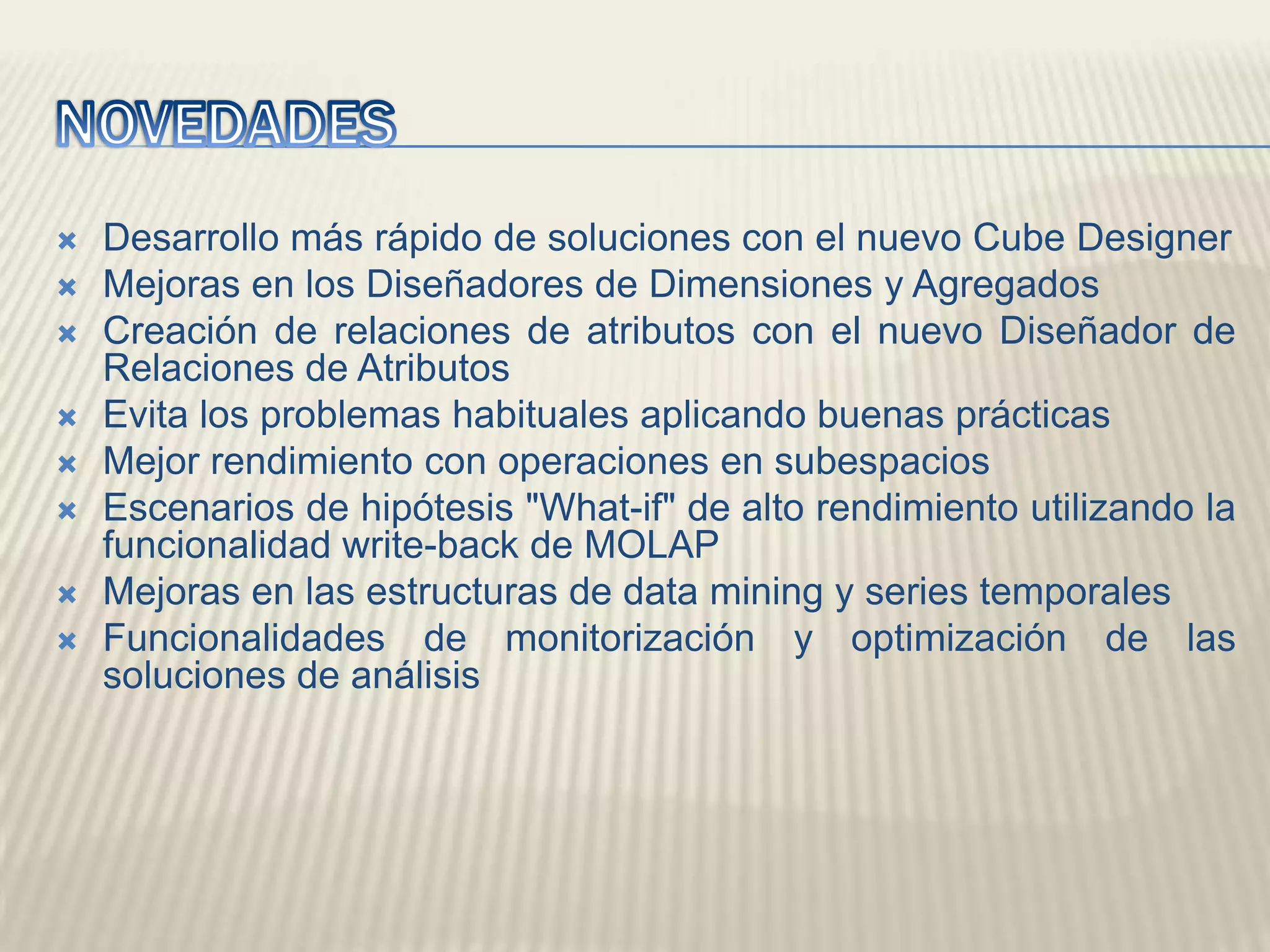 NOVEDADESDesarrollo más rápido de soluciones con el nuevo Cube DesignerMejoras en los Diseñadores de Dimensiones y AgregadosCreación de relaciones de atributos con el nuevo Diseñador de Relaciones de AtributosEvita los problemas habituales aplicando buenas prácticasMejor rendimiento con operaciones en subespaciosEscenarios de hipótesis "What-if" de alto rendimiento utilizando la funcionalidad write-back de MOLAPMejoras en las estructuras de data mining y series temporalesFuncionalidades de monitorización y optimización de las soluciones de análisis