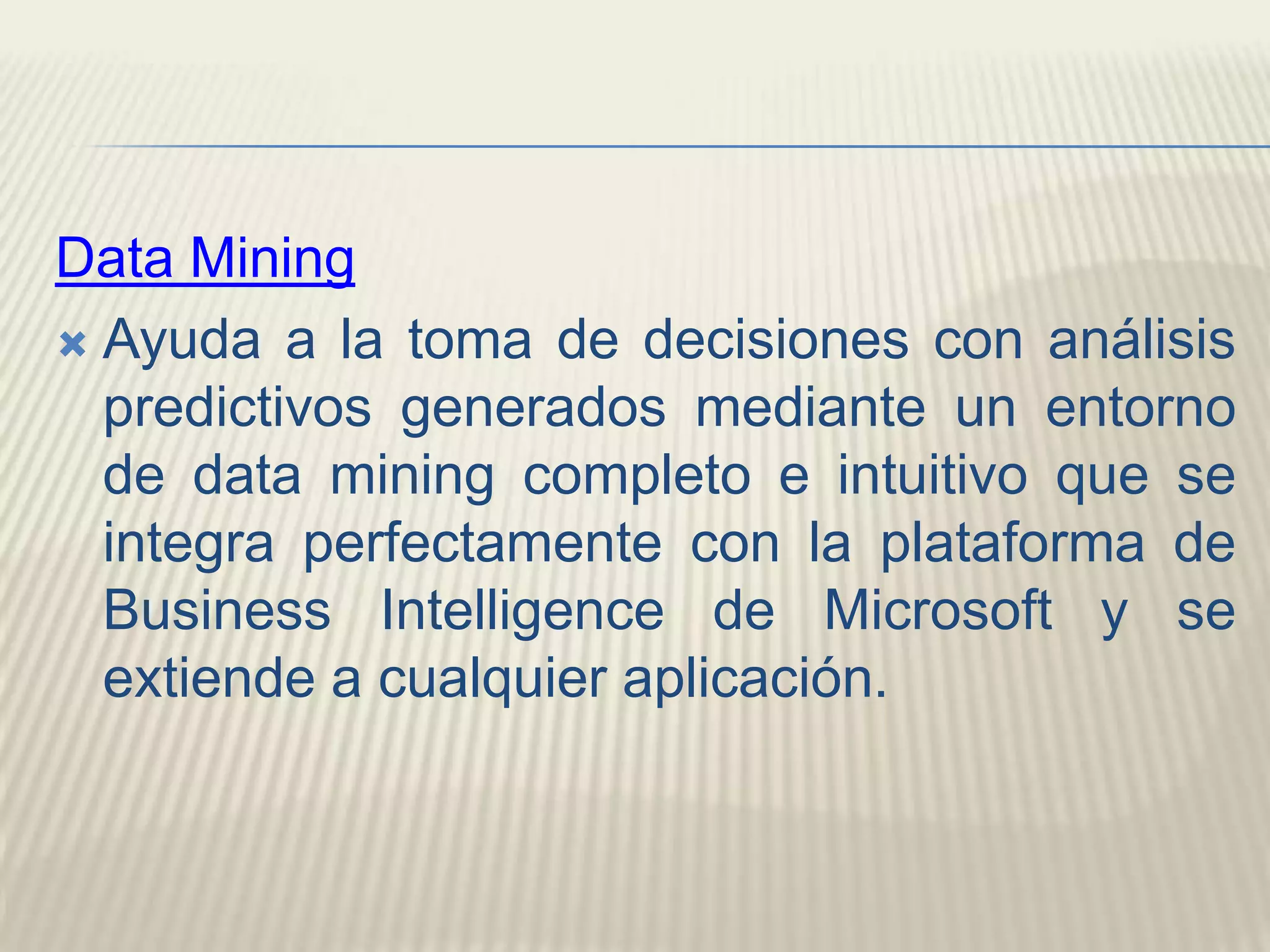 Data MiningAyuda a la toma de decisiones con análisis predictivos generados mediante un entorno de data mining completo e intuitivo que se integra perfectamente con la plataforma de Business Intelligence de Microsoft y se extiende a cualquier aplicación.