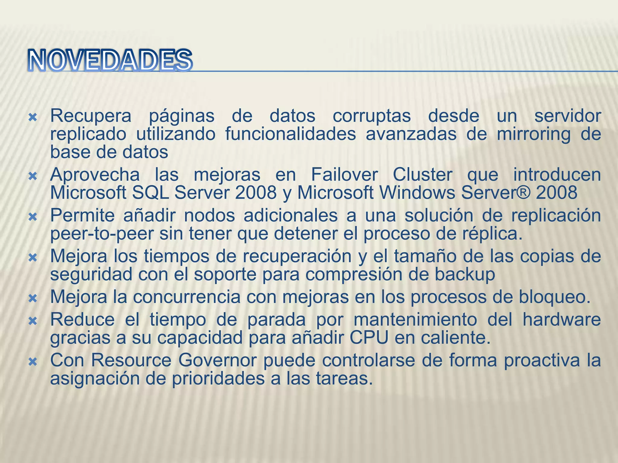 NOVEDADESRecupera páginas de datos corruptas desde un servidor replicado utilizando funcionalidades avanzadas de mirroring de base de datos Aprovecha las mejoras en FailoverCluster que introducen Microsoft SQL Server 2008 y Microsoft Windows Server® 2008 Permite añadir nodos adicionales a una solución de replicación peer-to-peer sin tener que detener el proceso de réplica. Mejora los tiempos de recuperación y el tamaño de las copias de seguridad con el soporte para compresión de backupMejora la concurrencia con mejoras en los procesos de bloqueo. Reduce el tiempo de parada por mantenimiento del hardware gracias a su capacidad para añadir CPU en caliente. Con ResourceGovernor puede controlarse de forma proactiva la asignación de prioridades a las tareas.
