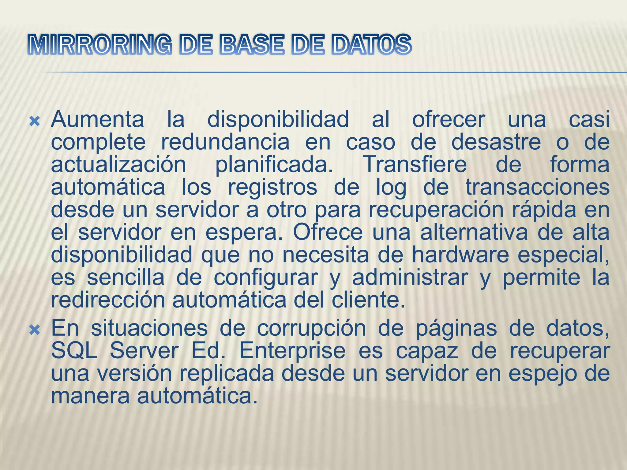 MIRRORING DE BASE DE DATOSAumenta la disponibilidad al ofrecer una casi complete redundancia en caso de desastre o de actualización planificada. Transfiere de forma automática los registros de log de transacciones desde un servidor a otro para recuperación rápida en el servidor en espera. Ofrece una alternativa de alta disponibilidad que no necesita de hardware especial, es sencilla de configurar y administrar y permite la redirección automática del cliente. En situaciones de corrupción de páginas de datos, SQL Server Ed. Enterprise es capaz de recuperar una versión replicada desde un servidor en espejo de manera automática. 