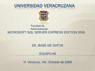 UNIVERSIDAD VERACRUZANA Facultad de Administración MICROSOFT SQL SERVER EXPRESS EDITION 2008 EE. BASE DE DATOS EQUIPO #5 H. Veracruz, Ver. Octubre de 2009 