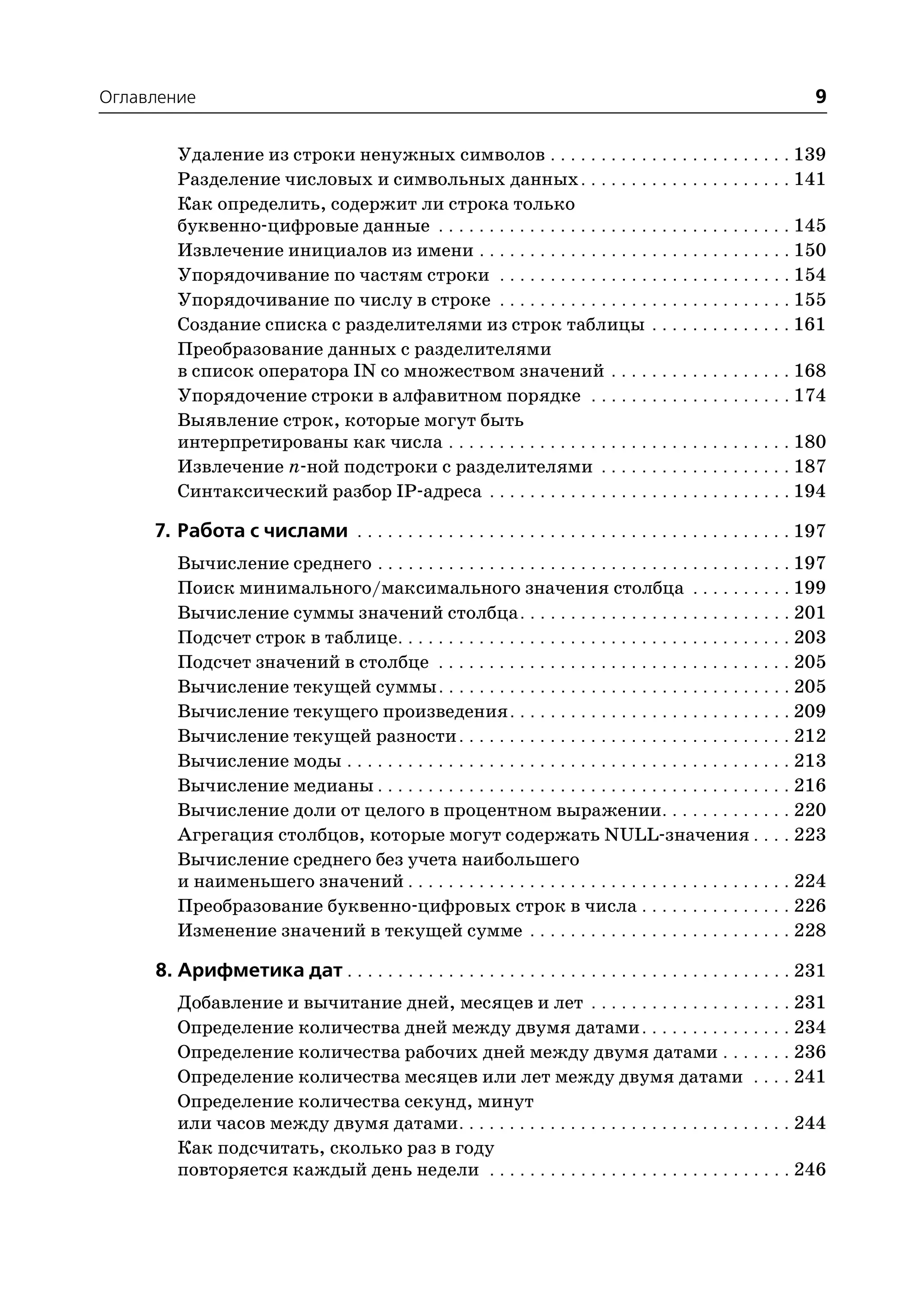 Оглавление                                                                                                       9

        Удаление из строки ненужных символов . . . . . . . . . . . . . . . . . . . . . . . . 139
        Разделение числовых и символьных данных . . . . . . . . . . . . . . . . . . . . . 141
        Как определить, содержит ли строка только
        буквенно цифровые данные . . . . . . . . . . . . . . . . . . . . . . . . . . . . . . . . . . . 145
        Извлечение инициалов из имени . . . . . . . . . . . . . . . . . . . . . . . . . . . . . . . 150
        Упорядочивание по частям строки . . . . . . . . . . . . . . . . . . . . . . . . . . . . . 154
        Упорядочивание по числу в строке . . . . . . . . . . . . . . . . . . . . . . . . . . . . . 155
        Создание списка с разделителями из строк таблицы . . . . . . . . . . . . . . 161
        Преобразование данных с разделителями
        в список оператора IN со множеством значений . . . . . . . . . . . . . . . . . . 168
        Упорядочение строки в алфавитном порядке . . . . . . . . . . . . . . . . . . . . 174
        Выявление строк, которые могут быть
        интерпретированы как числа . . . . . . . . . . . . . . . . . . . . . . . . . . . . . . . . . . 180
        Извлечение n ной подстроки с разделителями . . . . . . . . . . . . . . . . . . . 187
        Синтаксический разбор IP адреса . . . . . . . . . . . . . . . . . . . . . . . . . . . . . . 194

     7. Работа с числами . . . . . . . . . . . . . . . . . . . . . . . . . . . . . . . . . . . . . . . . . . . 197
        Вычисление среднего . . . . . . . . . . . . . . . . . . . . . . . . . . . . . . . . . . . . . . . . . 197
        Поиск минимального/максимального значения столбца . . . . . . . . . . 199
        Вычисление суммы значений столбца . . . . . . . . . . . . . . . . . . . . . . . . . . . 201
        Подсчет строк в таблице. . . . . . . . . . . . . . . . . . . . . . . . . . . . . . . . . . . . . . . 203
        Подсчет значений в столбце . . . . . . . . . . . . . . . . . . . . . . . . . . . . . . . . . . . 205
        Вычисление текущей суммы . . . . . . . . . . . . . . . . . . . . . . . . . . . . . . . . . . . 205
        Вычисление текущего произведения . . . . . . . . . . . . . . . . . . . . . . . . . . . . 209
        Вычисление текущей разности . . . . . . . . . . . . . . . . . . . . . . . . . . . . . . . . . 212
        Вычисление моды . . . . . . . . . . . . . . . . . . . . . . . . . . . . . . . . . . . . . . . . . . . . 213
        Вычисление медианы . . . . . . . . . . . . . . . . . . . . . . . . . . . . . . . . . . . . . . . . . 216
        Вычисление доли от целого в процентном выражении. . . . . . . . . . . . . 220
        Агрегация столбцов, которые могут содержать NULL значения . . . . 223
        Вычисление среднего без учета наибольшего
        и наименьшего значений . . . . . . . . . . . . . . . . . . . . . . . . . . . . . . . . . . . . . . 224
        Преобразование буквенно цифровых строк в числа . . . . . . . . . . . . . . . 226
        Изменение значений в текущей сумме . . . . . . . . . . . . . . . . . . . . . . . . . . 228

     8. Арифметика дат . . . . . . . . . . . . . . . . . . . . . . . . . . . . . . . . . . . . . . . . . . . . 231
        Добавление и вычитание дней, месяцев и лет . . . . . . . . . . . . . . . . . . . . 231
        Определение количества дней между двумя датами . . . . . . . . . . . . . . . 234
        Определение количества рабочих дней между двумя датами . . . . . . . 236
        Определение количества месяцев или лет между двумя датами . . . . 241
        Определение количества секунд, минут
        или часов между двумя датами. . . . . . . . . . . . . . . . . . . . . . . . . . . . . . . . . 244
        Как подсчитать, сколько раз в году
        повторяется каждый день недели . . . . . . . . . . . . . . . . . . . . . . . . . . . . . . 246
 