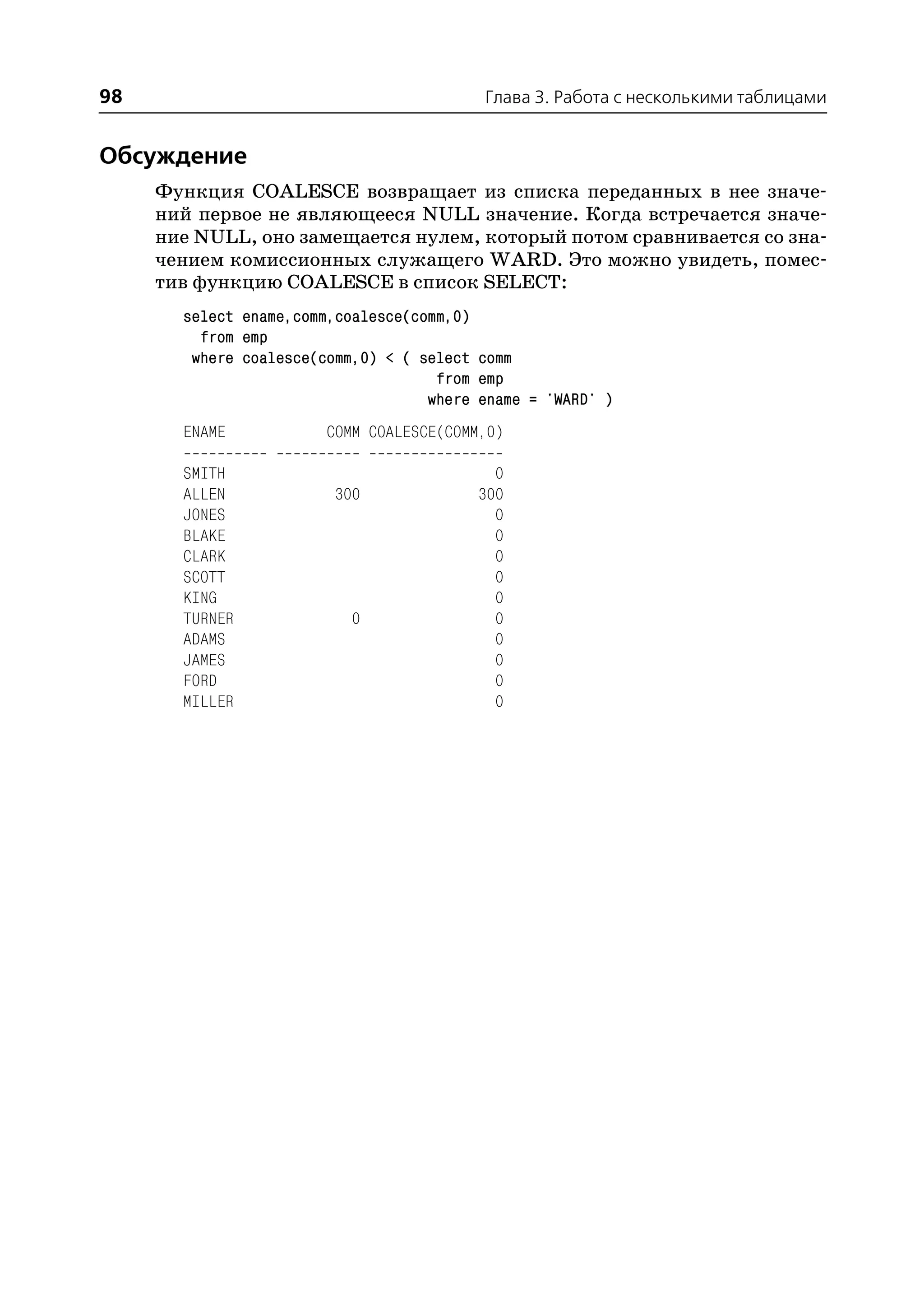 98                                        Глава 3. Работа с несколькими таблицами


Обсуждение
     Функция COALESCE возвращает из списка переданных в нее значе
     ний первое не являющееся NULL значение. Когда встречается значе
     ние NULL, оно замещается нулем, который потом сравнивается со зна
     чением комиссионных служащего WARD. Это можно увидеть, помес
     тив функцию COALESCE в список SELECT:
       select ename,comm,coalesce(comm,0)
         from emp
        where coalesce(comm,0) < ( select comm
                                     from emp
                                    where ename = 'WARD' )
       ENAME            COMM COALESCE(COMM,0)

       SMITH                                0
       ALLEN             300              300
       JONES                                0
       BLAKE                                0
       CLARK                                0
       SCOTT                                0
       KING                                 0
       TURNER              0                0
       ADAMS                                0
       JAMES                                0
       FORD                                 0
       MILLER                               0
 