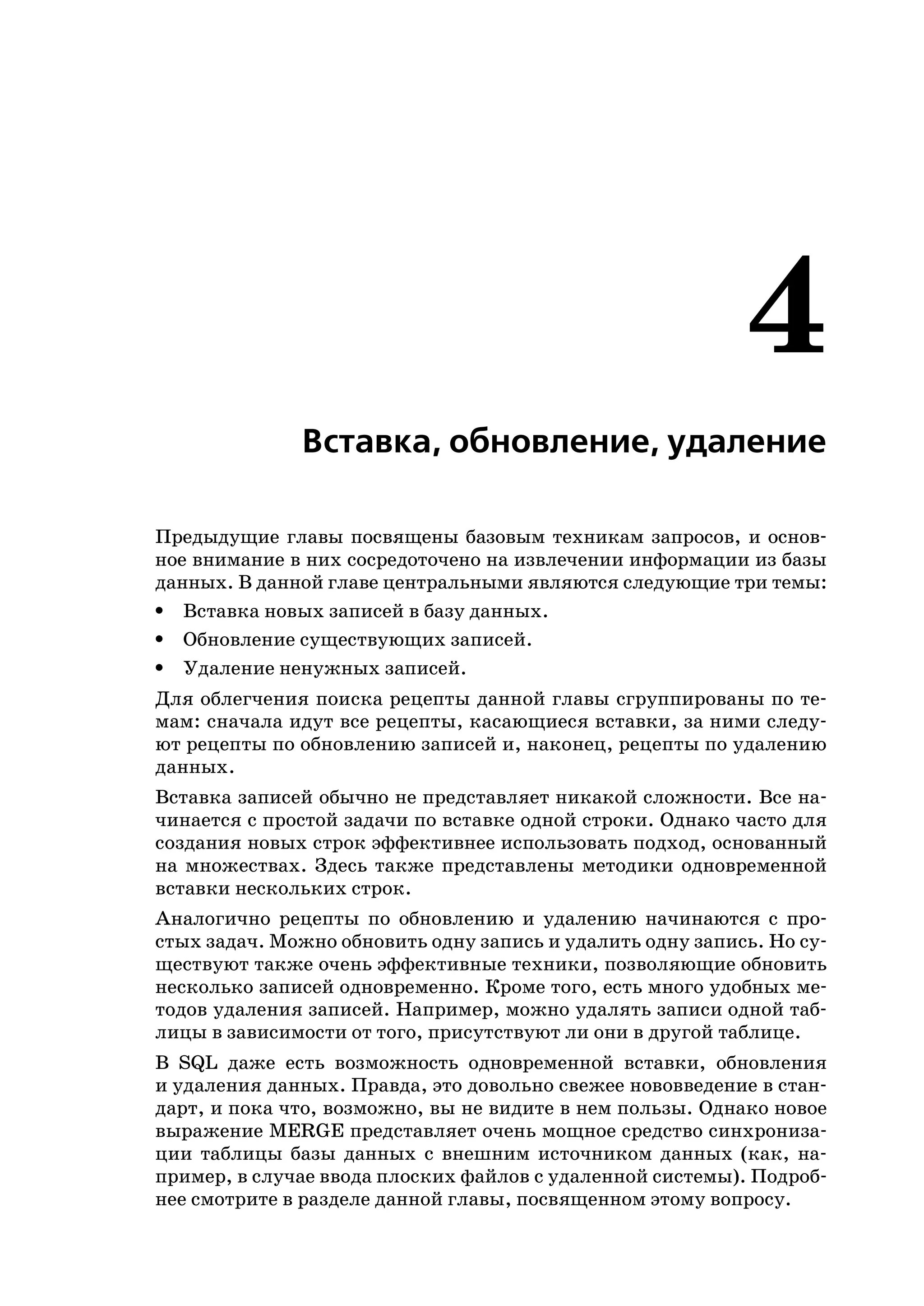 4
              Вставка, обновление, удаление

Предыдущие главы посвящены базовым техникам запросов, и основ
ное внимание в них сосредоточено на извлечении информации из базы
данных. В данной главе центральными являются следующие три темы:
• Вставка новых записей в базу данных.
• Обновление существующих записей.
• Удаление ненужных записей.
Для облегчения поиска рецепты данной главы сгруппированы по те
мам: сначала идут все рецепты, касающиеся вставки, за ними следу
ют рецепты по обновлению записей и, наконец, рецепты по удалению
данных.
Вставка записей обычно не представляет никакой сложности. Все на
чинается с простой задачи по вставке одной строки. Однако часто для
создания новых строк эффективнее использовать подход, основанный
на множествах. Здесь также представлены методики одновременной
вставки нескольких строк.
Аналогично рецепты по обновлению и удалению начинаются с про
стых задач. Можно обновить одну запись и удалить одну запись. Но су
ществуют также очень эффективные техники, позволяющие обновить
несколько записей одновременно. Кроме того, есть много удобных ме
тодов удаления записей. Например, можно удалять записи одной таб
лицы в зависимости от того, присутствуют ли они в другой таблице.
В SQL даже есть возможность одновременной вставки, обновления
и удаления данных. Правда, это довольно свежее нововведение в стан
дарт, и пока что, возможно, вы не видите в нем пользы. Однако новое
выражение MERGE представляет очень мощное средство синхрониза
ции таблицы базы данных с внешним источником данных (как, на
пример, в случае ввода плоских файлов с удаленной системы). Подроб
нее смотрите в разделе данной главы, посвященном этому вопросу.
 
