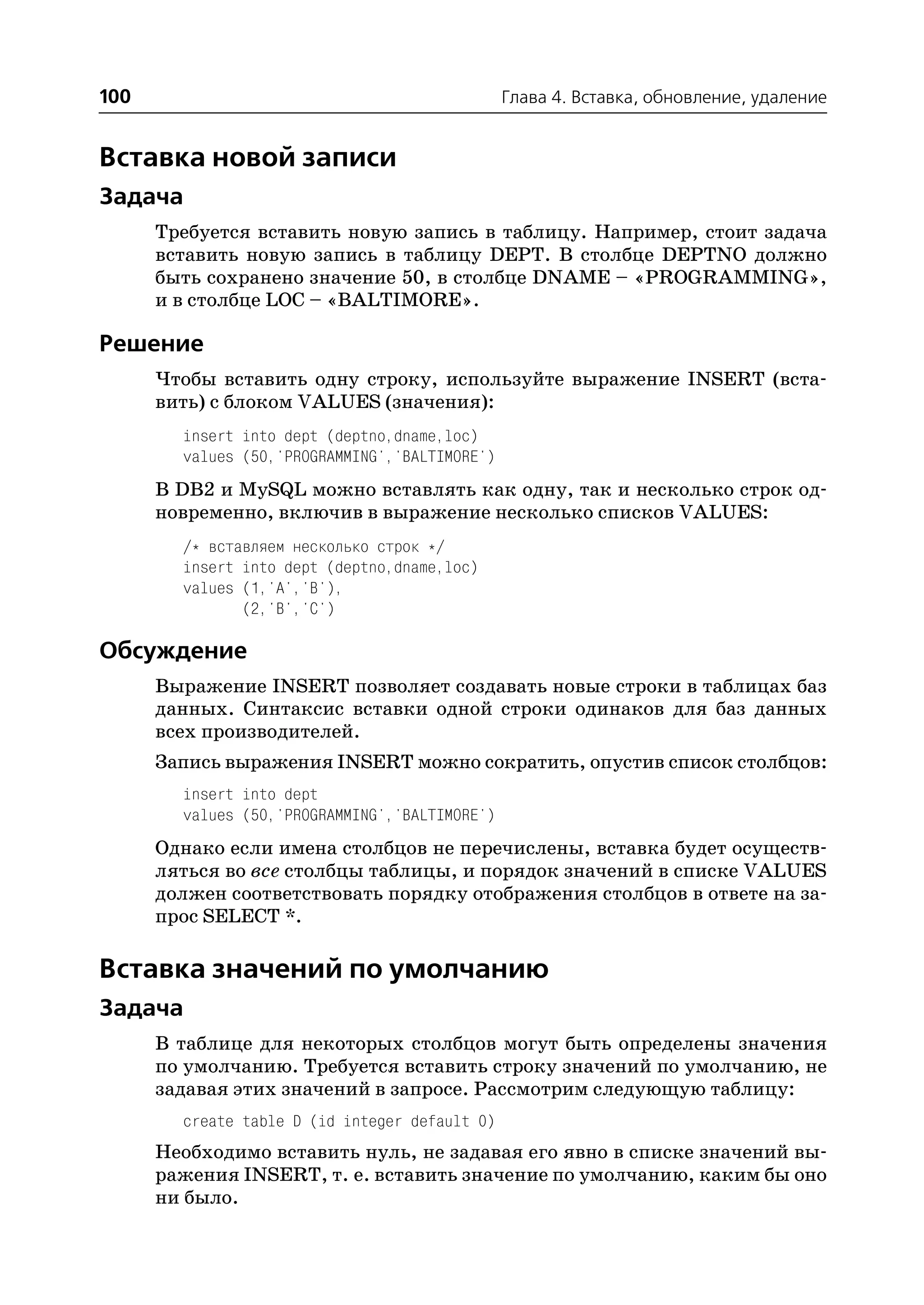 100                                             Глава 4. Вставка, обновление, удаление


Вставка новой записи
Задача
      Требуется вставить новую запись в таблицу. Например, стоит задача
      вставить новую запись в таблицу DEPT. В столбце DEPTNO должно
      быть сохранено значение 50, в столбце DNAME – «PROGRAMMING»,
      и в столбце LOC – «BALTIMORE».

Решение
      Чтобы вставить одну строку, используйте выражение INSERT (вста
      вить) с блоком VALUES (значения):
        insert into dept (deptno,dname,loc)
        values (50,'PROGRAMMING','BALTIMORE')
      В DB2 и MySQL можно вставлять как одну, так и несколько строк од
      новременно, включив в выражение несколько списков VALUES:
        /* вставляем несколько строк */
        insert into dept (deptno,dname,loc)
        values (1,'A','B'),
               (2,'B','C')

Обсуждение
      Выражение INSERT позволяет создавать новые строки в таблицах баз
      данных. Синтаксис вставки одной строки одинаков для баз данных
      всех производителей.
      Запись выражения INSERT можно сократить, опустив список столбцов:
        insert into dept
        values (50,'PROGRAMMING','BALTIMORE')
      Однако если имена столбцов не перечислены, вставка будет осуществ
      ляться во все столбцы таблицы, и порядок значений в списке VALUES
      должен соответствовать порядку отображения столбцов в ответе на за
      прос SELECT *.

Вставка значений по умолчанию
Задача
      В таблице для некоторых столбцов могут быть определены значения
      по умолчанию. Требуется вставить строку значений по умолчанию, не
      задавая этих значений в запросе. Рассмотрим следующую таблицу:
        create table D (id integer default 0)
      Необходимо вставить нуль, не задавая его явно в списке значений вы
      ражения INSERT, т. е. вставить значение по умолчанию, каким бы оно
      ни было.
 