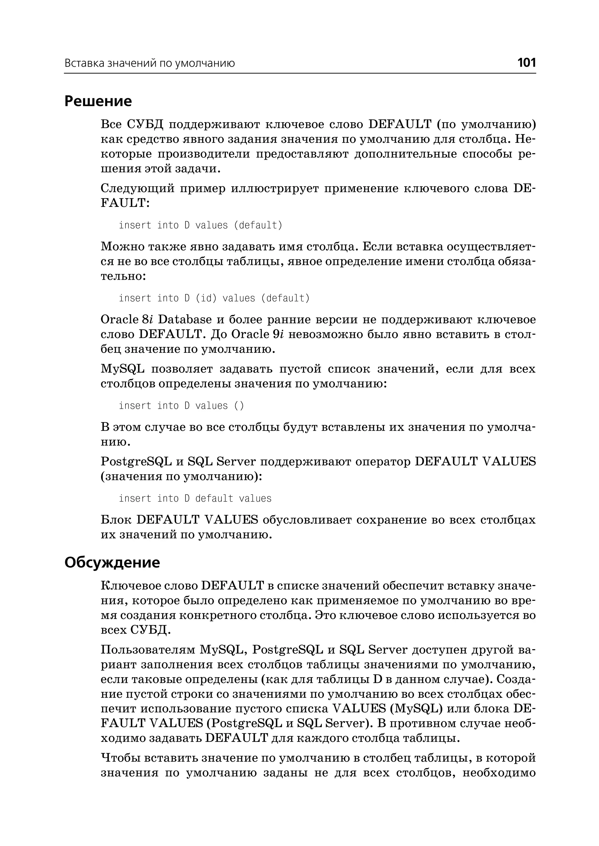 Вставка значений по умолчанию                                         101


Решение
      Все СУБД поддерживают ключевое слово DEFAULT (по умолчанию)
      как средство явного задания значения по умолчанию для столбца. Не
      которые производители предоставляют дополнительные способы ре
      шения этой задачи.
      Следующий пример иллюстрирует применение ключевого слова DE
      FAULT:
         insert into D values (default)
      Можно также явно задавать имя столбца. Если вставка осуществляет
      ся не во все столбцы таблицы, явное определение имени столбца обяза
      тельно:
         insert into D (id) values (default)
      Oracle 8i Database и более ранние версии не поддерживают ключевое
      слово DEFAULT. До Oracle 9i невозможно было явно вставить в стол
      бец значение по умолчанию.
      MySQL позволяет задавать пустой список значений, если для всех
      столбцов определены значения по умолчанию:
         insert into D values ()
      В этом случае во все столбцы будут вставлены их значения по умолча
      нию.
      PostgreSQL и SQL Server поддерживают оператор DEFAULT VALUES
      (значения по умолчанию):
         insert into D default values
      Блок DEFAULT VALUES обусловливает сохранение во всех столбцах
      их значений по умолчанию.

Обсуждение
      Ключевое слово DEFAULT в списке значений обеспечит вставку значе
      ния, которое было определено как применяемое по умолчанию во вре
      мя создания конкретного столбца. Это ключевое слово используется во
      всех СУБД.
      Пользователям MySQL, PostgreSQL и SQL Server доступен другой ва
      риант заполнения всех столбцов таблицы значениями по умолчанию,
      если таковые определены (как для таблицы D в данном случае). Созда
      ние пустой строки со значениями по умолчанию во всех столбцах обес
      печит использование пустого списка VALUES (MySQL) или блока DE
      FAULT VALUES (PostgreSQL и SQL Server). В противном случае необ
      ходимо задавать DEFAULT для каждого столбца таблицы.
      Чтобы вставить значение по умолчанию в столбец таблицы, в которой
      значения по умолчанию заданы не для всех столбцов, необходимо
 