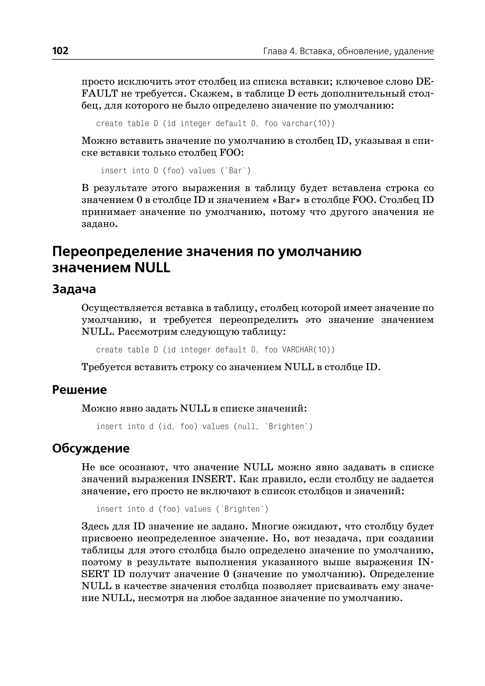 102                                           Глава 4. Вставка, обновление, удаление


      просто исключить этот столбец из списка вставки; ключевое слово DE
      FAULT не требуется. Скажем, в таблице D есть дополнительный стол
      бец, для которого не было определено значение по умолчанию:
        create table D (id integer default 0, foo varchar(10))
      Можно вставить значение по умолчанию в столбец ID, указывая в спи
      ске вставки только столбец FOO:
         insert into D (foo) values ('Bar')
      В результате этого выражения в таблицу будет вставлена строка со
      значением 0 в столбце ID и значением «Bar» в столбце FOO. Столбец ID
      принимает значение по умолчанию, потому что другого значения не
      задано.

Переопределение значения по умолчанию
значением NULL
Задача
      Осуществляется вставка в таблицу, столбец которой имеет значение по
      умолчанию, и требуется переопределить это значение значением
      NULL. Рассмотрим следующую таблицу:
        create table D (id integer default 0, foo VARCHAR(10))
      Требуется вставить строку со значением NULL в столбце ID.

Решение
      Можно явно задать NULL в списке значений:
        insert into d (id, foo) values (null, 'Brighten')

Обсуждение
      Не все осознают, что значение NULL можно явно задавать в списке
      значений выражения INSERT. Как правило, если столбцу не задается
      значение, его просто не включают в список столбцов и значений:
        insert into d (foo) values ('Brighten')
      Здесь для ID значение не задано. Многие ожидают, что столбцу будет
      присвоено неопределенное значение. Но, вот незадача, при создании
      таблицы для этого столбца было определено значение по умолчанию,
      поэтому в результате выполнения указанного выше выражения IN
      SERT ID получит значение 0 (значение по умолчанию). Определение
      NULL в качестве значения столбца позволяет присваивать ему значе
      ние NULL, несмотря на любое заданное значение по умолчанию.
 