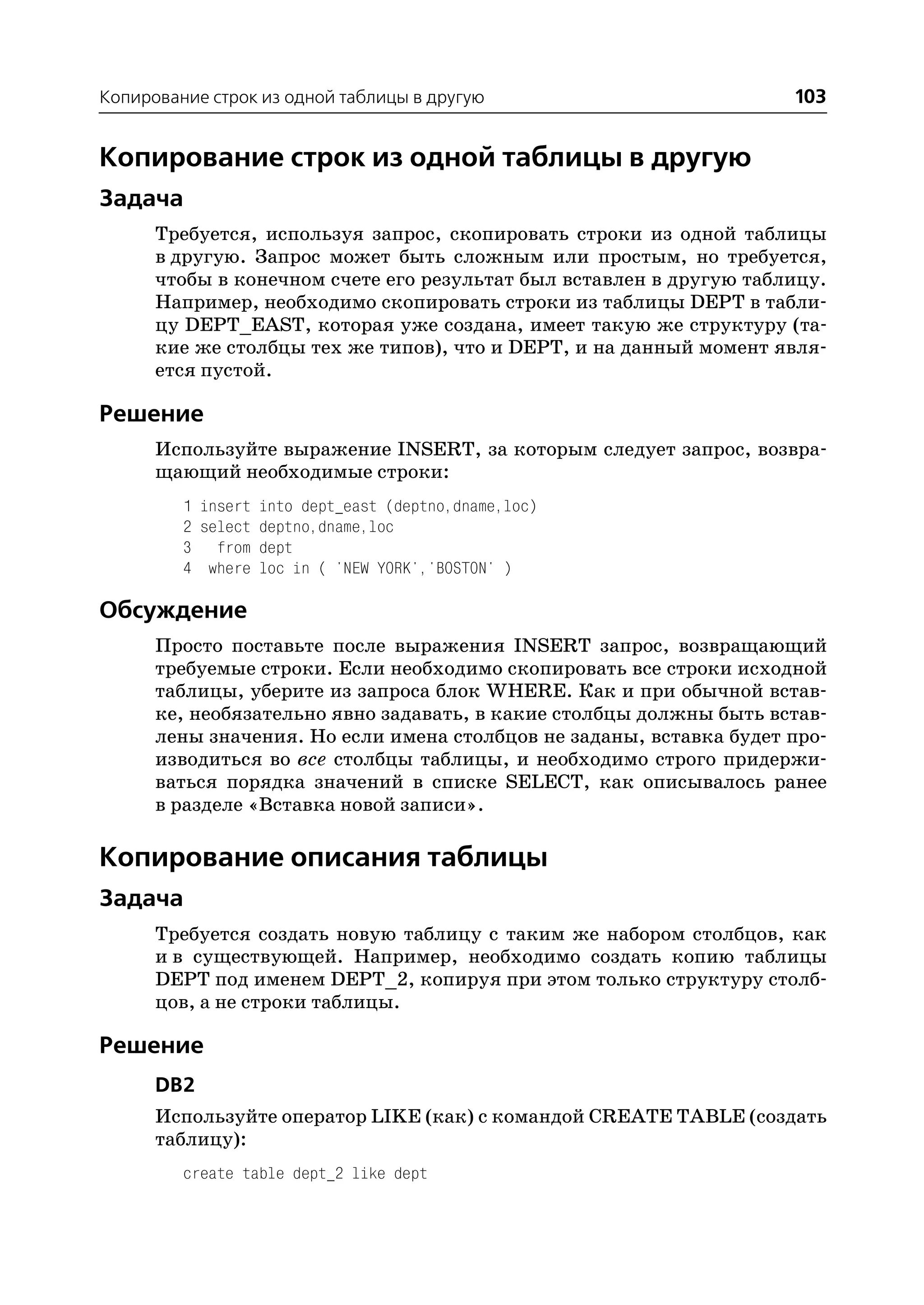 Копирование строк из одной таблицы в другую                          103


Копирование строк из одной таблицы в другую
Задача
      Требуется, используя запрос, скопировать строки из одной таблицы
      в другую. Запрос может быть сложным или простым, но требуется,
      чтобы в конечном счете его результат был вставлен в другую таблицу.
      Например, необходимо скопировать строки из таблицы DEPT в табли
      цу DEPT_EAST, которая уже создана, имеет такую же структуру (та
      кие же столбцы тех же типов), что и DEPT, и на данный момент явля
      ется пустой.

Решение
      Используйте выражение INSERT, за которым следует запрос, возвра
      щающий необходимые строки:
         1 insert into dept_east (deptno,dname,loc)
         2 select deptno,dname,loc
         3 from dept
         4 where loc in ( 'NEW YORK','BOSTON' )

Обсуждение
      Просто поставьте после выражения INSERT запрос, возвращающий
      требуемые строки. Если необходимо скопировать все строки исходной
      таблицы, уберите из запроса блок WHERE. Как и при обычной встав
      ке, необязательно явно задавать, в какие столбцы должны быть встав
      лены значения. Но если имена столбцов не заданы, вставка будет про
      изводиться во все столбцы таблицы, и необходимо строго придержи
      ваться порядка значений в списке SELECT, как описывалось ранее
      в разделе «Вставка новой записи».

Копирование описания таблицы
Задача
      Требуется создать новую таблицу с таким же набором столбцов, как
      и в существующей. Например, необходимо создать копию таблицы
      DEPT под именем DEPT_2, копируя при этом только структуру столб
      цов, а не строки таблицы.

Решение
      DB2
      Используйте оператор LIKE (как) с командой CREATE TABLE (создать
      таблицу):
         create table dept_2 like dept
 