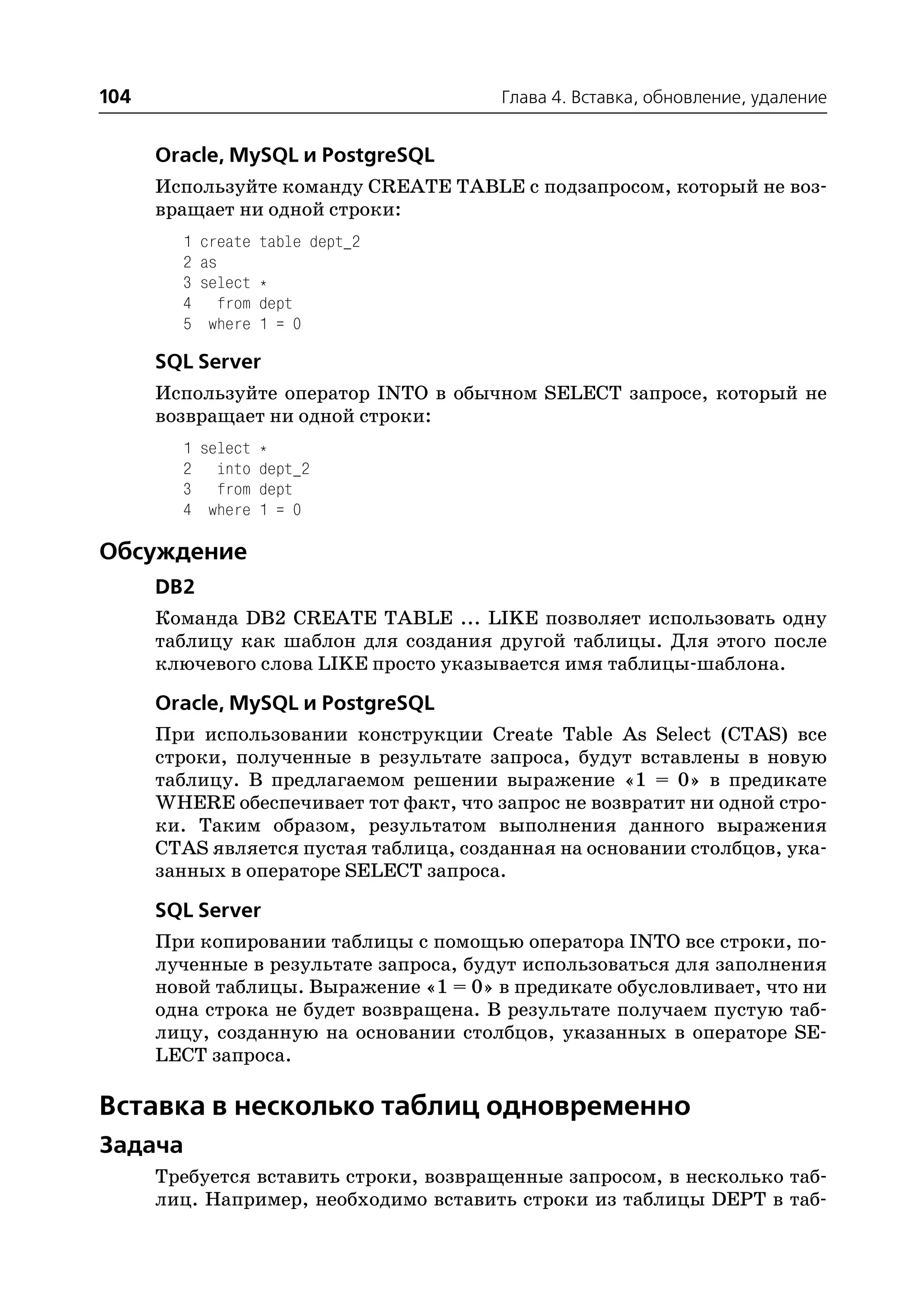 104                                     Глава 4. Вставка, обновление, удаление


      Oracle, MySQL и PostgreSQL
      Используйте команду CREATE TABLE с подзапросом, который не воз
      вращает ни одной строки:
        1   create    table dept_2
        2   as
        3   select    *
        4      from   dept
        5    where    1 = 0

      SQL Server
      Используйте оператор INTO в обычном SELECT запросе, который не
      возвращает ни одной строки:
        1 select *
        2 into dept_2
        3 from dept
        4 where 1 = 0

Обсуждение
      DB2
      Команда DB2 CREATE TABLE ... LIKE позволяет использовать одну
      таблицу как шаблон для создания другой таблицы. Для этого после
      ключевого слова LIKE просто указывается имя таблицы шаблона.

      Oracle, MySQL и PostgreSQL
      При использовании конструкции Create Table As Select (CTAS) все
      строки, полученные в результате запроса, будут вставлены в новую
      таблицу. В предлагаемом решении выражение «1 = 0» в предикате
      WHERE обеспечивает тот факт, что запрос не возвратит ни одной стро
      ки. Таким образом, результатом выполнения данного выражения
      CTAS является пустая таблица, созданная на основании столбцов, ука
      занных в операторе SELECT запроса.

      SQL Server
      При копировании таблицы с помощью оператора INTO все строки, по
      лученные в результате запроса, будут использоваться для заполнения
      новой таблицы. Выражение «1 = 0» в предикате обусловливает, что ни
      одна строка не будет возвращена. В результате получаем пустую таб
      лицу, созданную на основании столбцов, указанных в операторе SE
      LECT запроса.

Вставка в несколько таблиц одновременно
Задача
      Требуется вставить строки, возвращенные запросом, в несколько таб
      лиц. Например, необходимо вставить строки из таблицы DEPT в таб
 