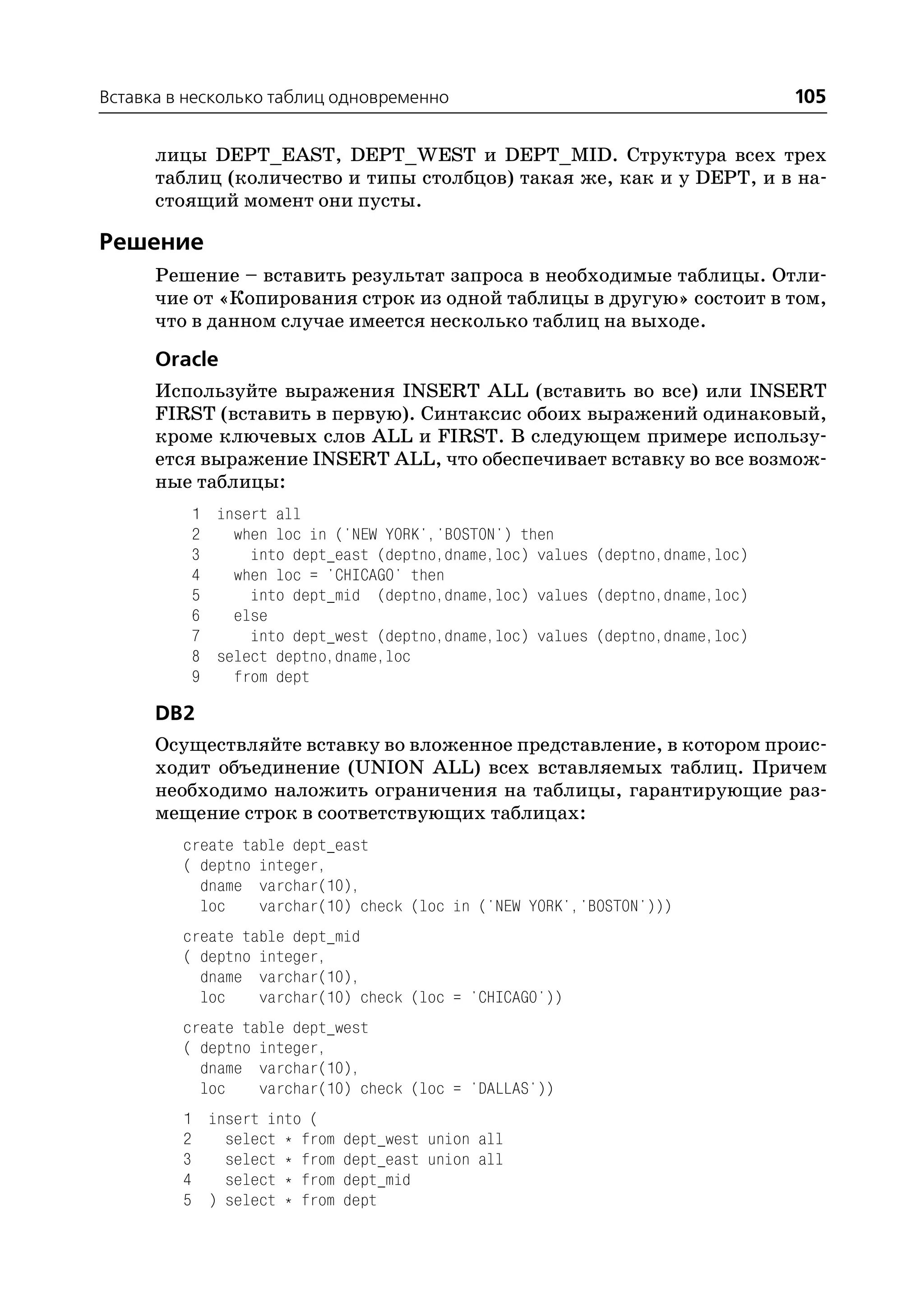 Вставка в несколько таблиц одновременно                                       105

      лицы DEPT_EAST, DEPT_WEST и DEPT_MID. Структура всех трех
      таблиц (количество и типы столбцов) такая же, как и у DEPT, и в на
      стоящий момент они пусты.

Решение
      Решение – вставить результат запроса в необходимые таблицы. Отли
      чие от «Копирования строк из одной таблицы в другую» состоит в том,
      что в данном случае имеется несколько таблиц на выходе.
      Oracle
      Используйте выражения INSERT ALL (вставить во все) или INSERT
      FIRST (вставить в первую). Синтаксис обоих выражений одинаковый,
      кроме ключевых слов ALL и FIRST. В следующем примере использу
      ется выражение INSERT ALL, что обеспечивает вставку во все возмож
      ные таблицы:
          1 insert all
          2   when loc in ('NEW YORK','BOSTON') then
          3     into dept_east (deptno,dname,loc) values (deptno,dname,loc)
          4   when loc = 'CHICAGO' then
          5     into dept_mid (deptno,dname,loc) values (deptno,dname,loc)
          6   else
          7     into dept_west (deptno,dname,loc) values (deptno,dname,loc)
          8 select deptno,dname,loc
          9   from dept

      DB2
      Осуществляйте вставку во вложенное представление, в котором проис
      ходит объединение (UNION ALL) всех вставляемых таблиц. Причем
      необходимо наложить ограничения на таблицы, гарантирующие раз
      мещение строк в соответствующих таблицах:
         create table dept_east
         ( deptno integer,
           dname varchar(10),
           loc    varchar(10) check (loc in ('NEW YORK','BOSTON')))
         create table dept_mid
         ( deptno integer,
           dname varchar(10),
           loc    varchar(10) check (loc = 'CHICAGO'))
         create table dept_west
         ( deptno integer,
           dname varchar(10),
           loc    varchar(10) check (loc = 'DALLAS'))
         1 insert into (
         2   select * from   dept_west union all
         3   select * from   dept_east union all
         4   select * from   dept_mid
         5 ) select * from   dept
 