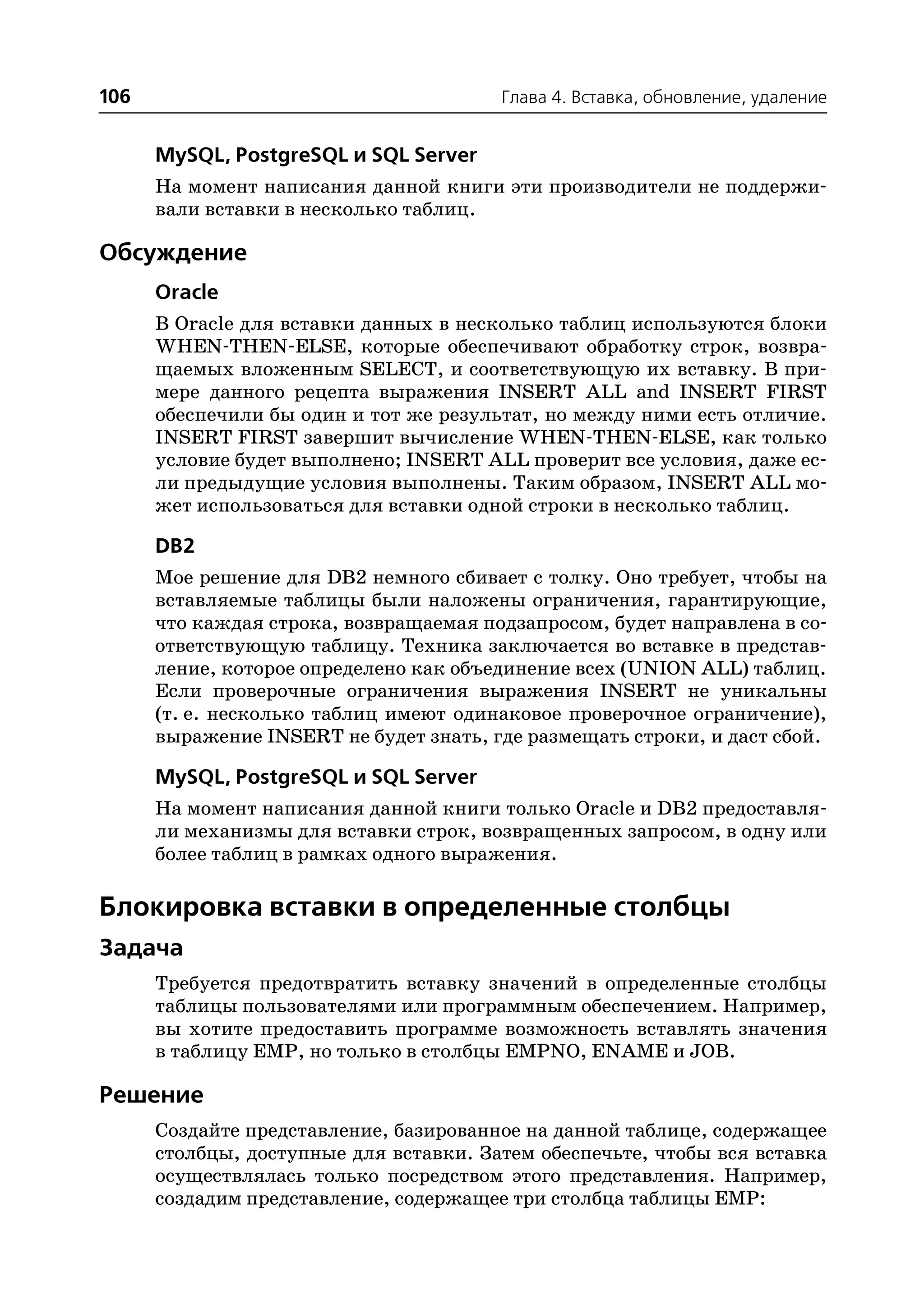 106                                     Глава 4. Вставка, обновление, удаление


      MySQL, PostgreSQL и SQL Server
      На момент написания данной книги эти производители не поддержи
      вали вставки в несколько таблиц.

Обсуждение
      Oracle
      В Oracle для вставки данных в несколько таблиц используются блоки
      WHEN THEN ELSE, которые обеспечивают обработку строк, возвра
      щаемых вложенным SELECT, и соответствующую их вставку. В при
      мере данного рецепта выражения INSERT ALL and INSERT FIRST
      обеспечили бы один и тот же результат, но между ними есть отличие.
      INSERT FIRST завершит вычисление WHEN THEN ELSE, как только
      условие будет выполнено; INSERT ALL проверит все условия, даже ес
      ли предыдущие условия выполнены. Таким образом, INSERT ALL мо
      жет использоваться для вставки одной строки в несколько таблиц.

      DB2
      Мое решение для DB2 немного сбивает с толку. Оно требует, чтобы на
      вставляемые таблицы были наложены ограничения, гарантирующие,
      что каждая строка, возвращаемая подзапросом, будет направлена в со
      ответствующую таблицу. Техника заключается во вставке в представ
      ление, которое определено как объединение всех (UNION ALL) таблиц.
      Если проверочные ограничения выражения INSERT не уникальны
      (т. е. несколько таблиц имеют одинаковое проверочное ограничение),
      выражение INSERT не будет знать, где размещать строки, и даст сбой.

      MySQL, PostgreSQL и SQL Server
      На момент написания данной книги только Oracle и DB2 предоставля
      ли механизмы для вставки строк, возвращенных запросом, в одну или
      более таблиц в рамках одного выражения.

Блокировка вставки в определенные столбцы
Задача
      Требуется предотвратить вставку значений в определенные столбцы
      таблицы пользователями или программным обеспечением. Например,
      вы хотите предоставить программе возможность вставлять значения
      в таблицу EMP, но только в столбцы EMPNO, ENAME и JOB.

Решение
      Создайте представление, базированное на данной таблице, содержащее
      столбцы, доступные для вставки. Затем обеспечьте, чтобы вся вставка
      осуществлялась только посредством этого представления. Например,
      создадим представление, содержащее три столбца таблицы EMP:
 
