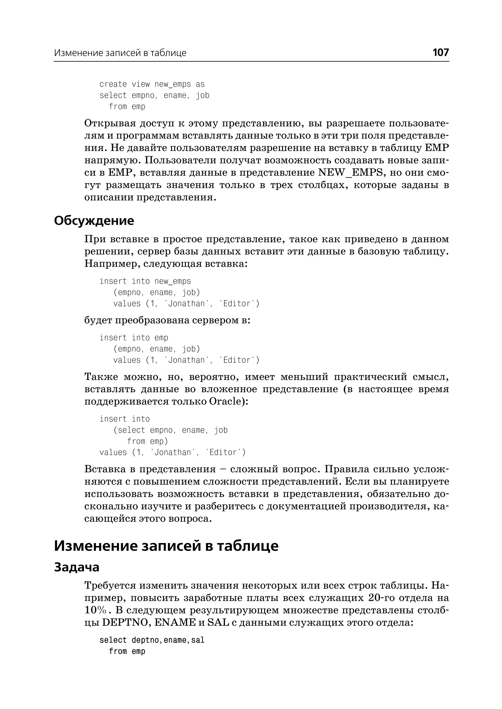Изменение записей в таблице                                         107

         create view new_emps as
         select empno, ename, job
           from emp
      Открывая доступ к этому представлению, вы разрешаете пользовате
      лям и программам вставлять данные только в эти три поля представле
      ния. Не давайте пользователям разрешение на вставку в таблицу EMP
      напрямую. Пользователи получат возможность создавать новые запи
      си в EMP, вставляя данные в представление NEW_EMPS, но они смо
      гут размещать значения только в трех столбцах, которые заданы в
      описании представления.

Обсуждение
      При вставке в простое представление, такое как приведено в данном
      решении, сервер базы данных вставит эти данные в базовую таблицу.
      Например, следующая вставка:
         insert into new_emps
            (empno, ename, job)
            values (1, 'Jonathan', 'Editor')
      будет преобразована сервером в:
         insert into emp
            (empno, ename, job)
            values (1, 'Jonathan', 'Editor')
      Также можно, но, вероятно, имеет меньший практический смысл,
      вставлять данные во вложенное представление (в настоящее время
      поддерживается только Oracle):
         insert into
            (select empno, ename, job
               from emp)
         values (1, 'Jonathan', 'Editor')
      Вставка в представления – сложный вопрос. Правила сильно услож
      няются с повышением сложности представлений. Если вы планируете
      использовать возможность вставки в представления, обязательно до
      сконально изучите и разберитесь с документацией производителя, ка
      сающейся этого вопроса.

Изменение записей в таблице
Задача
      Требуется изменить значения некоторых или всех строк таблицы. На
      пример, повысить заработные платы всех служащих 20 го отдела на
      10%. В следующем результирующем множестве представлены столб
      цы DEPTNO, ENAME и SAL с данными служащих этого отдела:
         select deptno,ename,sal
           from emp
 
