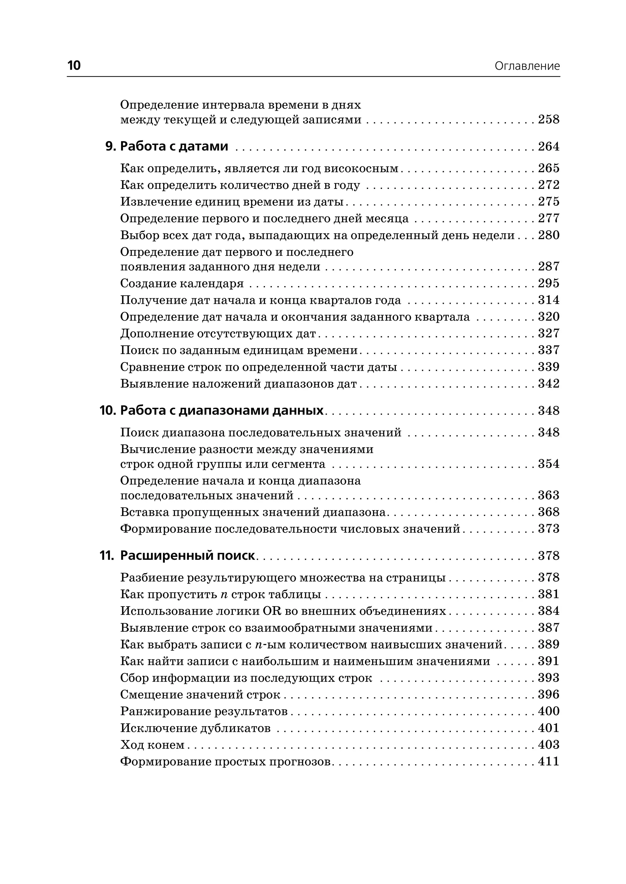 10                                                                                                        Оглавление


         Определение интервала времени в днях
         между текущей и следующей записями . . . . . . . . . . . . . . . . . . . . . . . . . 258

      9. Работа с датами . . . . . . . . . . . . . . . . . . . . . . . . . . . . . . . . . . . . . . . . . . . . 264
         Как определить, является ли год високосным . . . . . . . . . . . . . . . . . . . . 265
         Как определить количество дней в году . . . . . . . . . . . . . . . . . . . . . . . . . 272
         Извлечение единиц времени из даты . . . . . . . . . . . . . . . . . . . . . . . . . . . . 275
         Определение первого и последнего дней месяца . . . . . . . . . . . . . . . . . . 277
         Выбор всех дат года, выпадающих на определенный день недели . . . 280
         Определение дат первого и последнего
         появления заданного дня недели . . . . . . . . . . . . . . . . . . . . . . . . . . . . . . . 287
         Создание календаря . . . . . . . . . . . . . . . . . . . . . . . . . . . . . . . . . . . . . . . . . . 295
         Получение дат начала и конца кварталов года . . . . . . . . . . . . . . . . . . . 314
         Определение дат начала и окончания заданного квартала . . . . . . . . . 320
         Дополнение отсутствующих дат . . . . . . . . . . . . . . . . . . . . . . . . . . . . . . . . 327
         Поиск по заданным единицам времени . . . . . . . . . . . . . . . . . . . . . . . . . . 337
         Сравнение строк по определенной части даты . . . . . . . . . . . . . . . . . . . . 339
         Выявление наложений диапазонов дат . . . . . . . . . . . . . . . . . . . . . . . . . . 342

     10. Работа с диапазонами данных. . . . . . . . . . . . . . . . . . . . . . . . . . . . . . . 348
         Поиск диапазона последовательных значений . . . . . . . . . . . . . . . . . . . 348
         Вычисление разности между значениями
         строк одной группы или сегмента . . . . . . . . . . . . . . . . . . . . . . . . . . . . . . 354
         Определение начала и конца диапазона
         последовательных значений . . . . . . . . . . . . . . . . . . . . . . . . . . . . . . . . . . . 363
         Вставка пропущенных значений диапазона . . . . . . . . . . . . . . . . . . . . . . 368
         Формирование последовательности числовых значений . . . . . . . . . . . 373

     11. Расширенный поиск. . . . . . . . . . . . . . . . . . . . . . . . . . . . . . . . . . . . . . . . . 378
         Разбиение результирующего множества на страницы . . . . . . . . . . . . . 378
         Как пропустить n строк таблицы . . . . . . . . . . . . . . . . . . . . . . . . . . . . . . . 381
         Использование логики OR во внешних объединениях . . . . . . . . . . . . . 384
         Выявление строк со взаимообратными значениями . . . . . . . . . . . . . . . 387
         Как выбрать записи с n ым количеством наивысших значений . . . . . 389
         Как найти записи с наибольшим и наименьшим значениями . . . . . . 391
         Сбор информации из последующих строк . . . . . . . . . . . . . . . . . . . . . . . 393
         Смещение значений строк . . . . . . . . . . . . . . . . . . . . . . . . . . . . . . . . . . . . . 396
         Ранжирование результатов . . . . . . . . . . . . . . . . . . . . . . . . . . . . . . . . . . . . 400
         Исключение дубликатов . . . . . . . . . . . . . . . . . . . . . . . . . . . . . . . . . . . . . . 401
         Ход конем . . . . . . . . . . . . . . . . . . . . . . . . . . . . . . . . . . . . . . . . . . . . . . . . . . . 403
         Формирование простых прогнозов . . . . . . . . . . . . . . . . . . . . . . . . . . . . . . 411
 