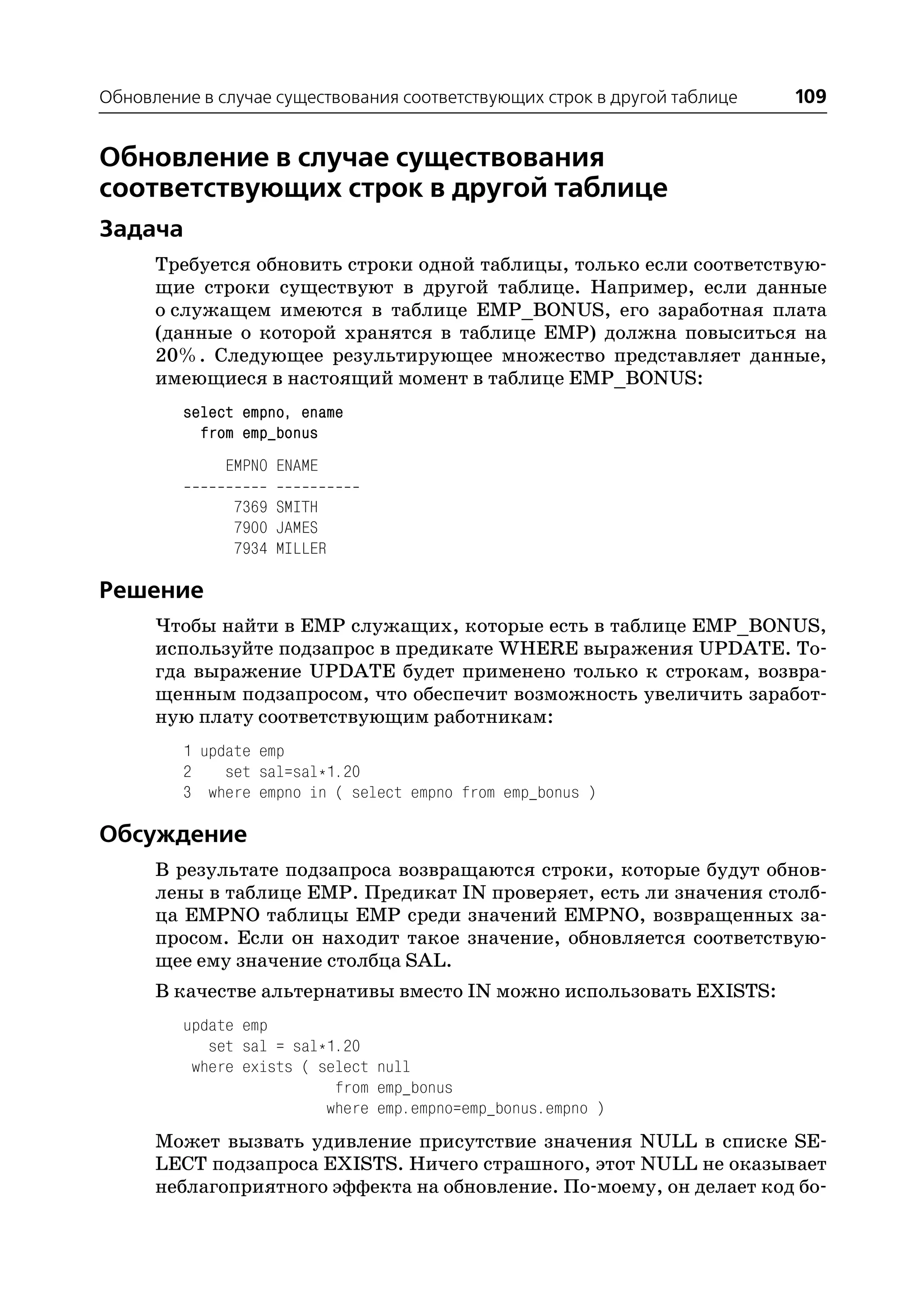 Обновление в случае существования соответствующих строк в другой таблице   109


Обновление в случае существования
соответствующих строк в другой таблице
Задача
      Требуется обновить строки одной таблицы, только если соответствую
      щие строки существуют в другой таблице. Например, если данные
      о служащем имеются в таблице EMP_BONUS, его заработная плата
      (данные о которой хранятся в таблице EMP) должна повыситься на
      20%. Следующее результирующее множество представляет данные,
      имеющиеся в настоящий момент в таблице EMP_BONUS:
         select empno, ename
           from emp_bonus
              EMPNO ENAME

               7369 SMITH
               7900 JAMES
               7934 MILLER

Решение
      Чтобы найти в EMP служащих, которые есть в таблице EMP_BONUS,
      используйте подзапрос в предикате WHERE выражения UPDATE. То
      гда выражение UPDATE будет применено только к строкам, возвра
      щенным подзапросом, что обеспечит возможность увеличить заработ
      ную плату соответствующим работникам:
         1 update emp
         2    set sal=sal*1.20
         3 where empno in ( select empno from emp_bonus )

Обсуждение
      В результате подзапроса возвращаются строки, которые будут обнов
      лены в таблице EMP. Предикат IN проверяет, есть ли значения столб
      ца EMPNO таблицы EMP среди значений EMPNO, возвращенных за
      просом. Если он находит такое значение, обновляется соответствую
      щее ему значение столбца SAL.
      В качестве альтернативы вместо IN можно использовать EXISTS:
         update emp
            set sal = sal*1.20
          where exists ( select null
                           from emp_bonus
                          where emp.empno=emp_bonus.empno )
      Может вызвать удивление присутствие значения NULL в списке SE
      LECT подзапроса EXISTS. Ничего страшного, этот NULL не оказывает
      неблагоприятного эффекта на обновление. По моему, он делает код бо
 