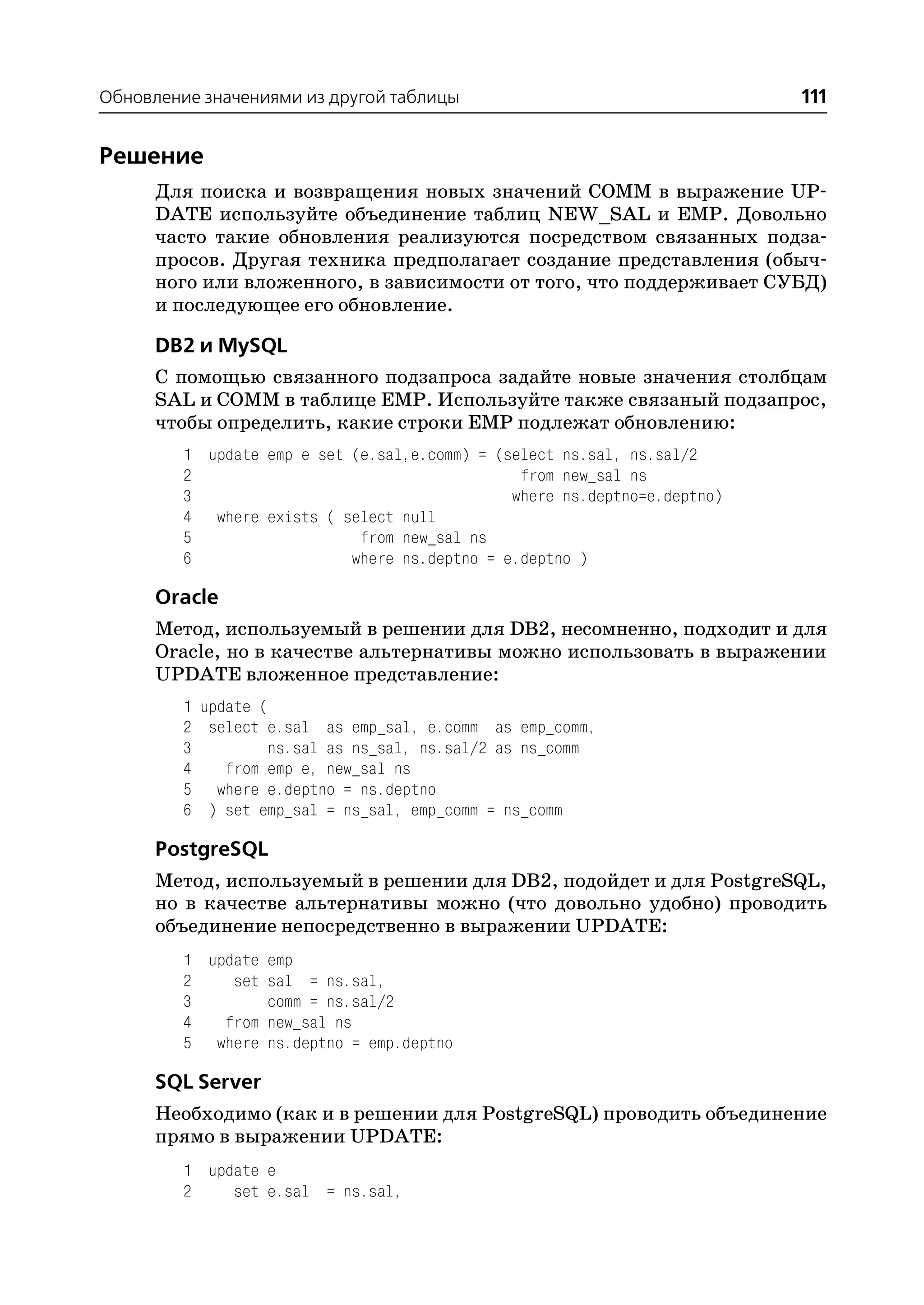 Обновление значениями из другой таблицы                                    111


Решение
      Для поиска и возвращения новых значений COMM в выражение UP
      DATE используйте объединение таблиц NEW_SAL и EMP. Довольно
      часто такие обновления реализуются посредством связанных подза
      просов. Другая техника предполагает создание представления (обыч
      ного или вложенного, в зависимости от того, что поддерживает СУБД)
      и последующее его обновление.

      DB2 и MySQL
      С помощью связанного подзапроса задайте новые значения столбцам
      SAL и COMM в таблице EMP. Используйте также связаный подзапрос,
      чтобы определить, какие строки EMP подлежат обновлению:
         1 update emp e set (e.sal,e.comm) = (select ns.sal, ns.sal/2
         2                                      from new_sal ns
         3                                     where ns.deptno=e.deptno)
         4 where exists ( select null
         5                   from new_sal ns
         6                  where ns.deptno = e.deptno )

      Oracle
      Метод, используемый в решении для DB2, несомненно, подходит и для
      Oracle, но в качестве альтернативы можно использовать в выражении
      UPDATE вложенное представление:
         1 update (
         2 select e.sal as emp_sal, e.comm as emp_comm,
         3         ns.sal as ns_sal, ns.sal/2 as ns_comm
         4    from emp e, new_sal ns
         5 where e.deptno = ns.deptno
         6 ) set emp_sal = ns_sal, emp_comm = ns_comm

      PostgreSQL
      Метод, используемый в решении для DB2, подойдет и для PostgreSQL,
      но в качестве альтернативы можно (что довольно удобно) проводить
      объединение непосредственно в выражении UPDATE:
         1 update emp
         2    set sal = ns.sal,
         3        comm = ns.sal/2
         4   from new_sal ns
         5 where ns.deptno = emp.deptno

      SQL Server
      Необходимо (как и в решении для PostgreSQL) проводить объединение
      прямо в выражении UPDATE:
         1 update e
         2    set e.sal = ns.sal,
 