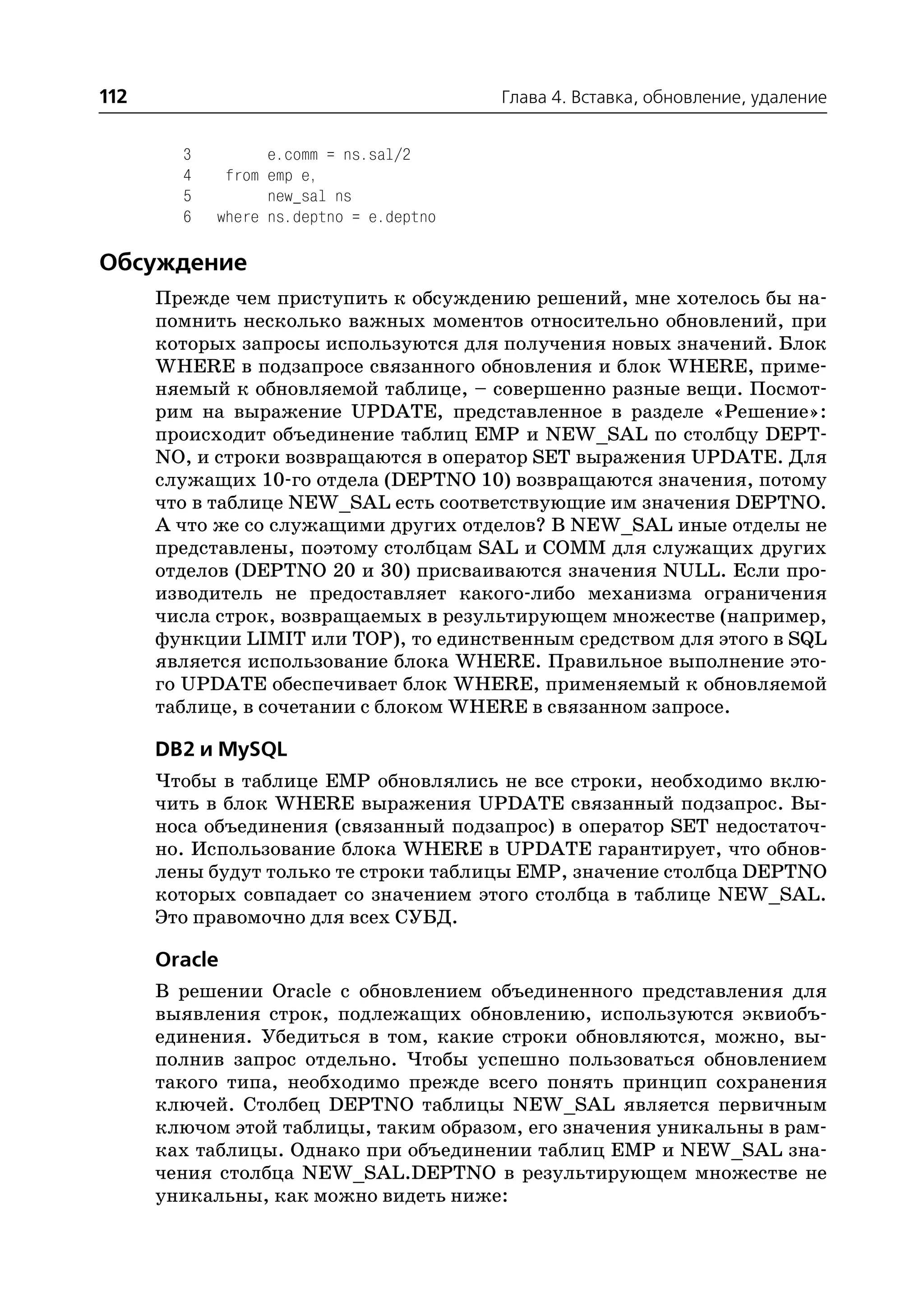 112                                      Глава 4. Вставка, обновление, удаление


        3         e.comm = ns.sal/2
        4    from emp e,
        5         new_sal ns
        6   where ns.deptno = e.deptno

Обсуждение
      Прежде чем приступить к обсуждению решений, мне хотелось бы на
      помнить несколько важных моментов относительно обновлений, при
      которых запросы используются для получения новых значений. Блок
      WHERE в подзапросе связанного обновления и блок WHERE, приме
      няемый к обновляемой таблице, – совершенно разные вещи. Посмот
      рим на выражение UPDATE, представленное в разделе «Решение»:
      происходит объединение таблиц EMP и NEW_SAL по столбцу DEPT
      NO, и строки возвращаются в оператор SET выражения UPDATE. Для
      служащих 10 го отдела (DEPTNO 10) возвращаются значения, потому
      что в таблице NEW_SAL есть соответствующие им значения DEPTNO.
      А что же со служащими других отделов? В NEW_SAL иные отделы не
      представлены, поэтому столбцам SAL и COMM для служащих других
      отделов (DEPTNO 20 и 30) присваиваются значения NULL. Если про
      изводитель не предоставляет какого либо механизма ограничения
      числа строк, возвращаемых в результирующем множестве (например,
      функции LIMIT или TOP), то единственным средством для этого в SQL
      является использование блока WHERE. Правильное выполнение это
      го UPDATE обеспечивает блок WHERE, применяемый к обновляемой
      таблице, в сочетании с блоком WHERE в связанном запросе.

      DB2 и MySQL
      Чтобы в таблице EMP обновлялись не все строки, необходимо вклю
      чить в блок WHERE выражения UPDATE связанный подзапрос. Вы
      носа объединения (связанный подзапрос) в оператор SET недостаточ
      но. Использование блока WHERE в UPDATE гарантирует, что обнов
      лены будут только те строки таблицы EMP, значение столбца DEPTNO
      которых совпадает со значением этого столбца в таблице NEW_SAL.
      Это правомочно для всех СУБД.

      Oracle
      В решении Oracle с обновлением объединенного представления для
      выявления строк, подлежащих обновлению, используются эквиобъ
      единения. Убедиться в том, какие строки обновляются, можно, вы
      полнив запрос отдельно. Чтобы успешно пользоваться обновлением
      такого типа, необходимо прежде всего понять принцип сохранения
      ключей. Столбец DEPTNO таблицы NEW_SAL является первичным
      ключом этой таблицы, таким образом, его значения уникальны в рам
      ках таблицы. Однако при объединении таблиц EMP и NEW_SAL зна
      чения столбца NEW_SAL.DEPTNO в результирующем множестве не
      уникальны, как можно видеть ниже:
 